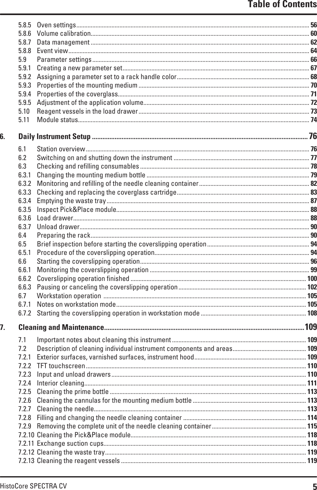 5HistoCore SPECTRA CVTable of Contents5.8.5  Oven settings .................................................................................................................................................. 565.8.6  Volume calibration ......................................................................................................................................... 605.8.7  Data management ......................................................................................................................................... 625.8.8  Event view ....................................................................................................................................................... 645.9  Parameter settings ........................................................................................................................................ 665.9.1  Creating a new parameter set ..................................................................................................................... 675.9.2  Assigning a parameter set to a rack handle color ................................................................................... 685.9.3  Properties of the mounting medium ........................................................................................................... 705.9.4  Properties of the coverglass........................................................................................................................ 715.9.5  Adjustment of the application volume........................................................................................................ 725.10  Reagent vessels in the load drawer ........................................................................................................... 735.11  Module status ................................................................................................................................................. 746.  Daily Instrument Setup ............................................................................................................................ 766.1  Station overview ............................................................................................................................................ 766.2  Switching on and shutting down the instrument ..................................................................................... 776.3  Checking and refilling consumables .......................................................................................................... 786.3.1  Changing the mounting medium bottle ...................................................................................................... 796.3.2  Monitoring and refilling of the needle cleaning container ..................................................................... 826.3.3  Checking and replacing the coverglass cartridge ................................................................................... 836.3.4  Emptying the waste tray ............................................................................................................................... 876.3.5  Inspect Pick&amp;Place module......................................................................................................................... 886.3.6  Load drawer .................................................................................................................................................... 886.3.7  Unload drawer ................................................................................................................................................ 906.4  Preparing the rack ......................................................................................................................................... 906.5  Brief inspection before starting the coverslipping operation ................................................................ 946.5.1  Procedure of the coverslipping operation................................................................................................. 946.6  Starting the coverslipping operation .......................................................................................................... 966.6.1  Monitoring the coverslipping operation .................................................................................................... 996.6.2  Coverslipping operation finished .............................................................................................................. 1006.6.3  Pausing or canceling the coverslipping operation ................................................................................ 1026.7  Workstation operation  ............................................................................................................................... 1056.7.1  Notes on workstation mode ....................................................................................................................... 1056.7.2  Starting the coverslipping operation in workstation mode .................................................................. 1087.  Cleaning and Maintenance ...................................................................................................................1097.1  Important notes about cleaning this instrument .................................................................................... 1097.2  Description of cleaning individual instrument components and areas .............................................. 1097.2.1  Exterior surfaces, varnished surfaces, instrument hood ...................................................................... 1097.2.2  TFT touchscreen .......................................................................................................................................... 1107.2.3  Input and unload drawers .......................................................................................................................... 1107.2.4  Interior cleaning ........................................................................................................................................... 1117.2.5  Cleaning the prime bottle ........................................................................................................................... 1137.2.6  Cleaning the cannulas for the mounting medium bottle ....................................................................... 1137.2.7  Cleaning the needle..................................................................................................................................... 1137.2.8  Filling and changing the needle cleaning container ............................................................................. 1147.2.9  Removing the complete unit of the needle cleaning container ........................................................... 1157.2.10  Cleaning the Pick&amp;Place module.............................................................................................................. 1187.2.11  Exchange suction cups............................................................................................................................... 1187.2.12  Cleaning the waste tray .............................................................................................................................. 1197.2.13  Cleaning the reagent vessels .................................................................................................................... 119