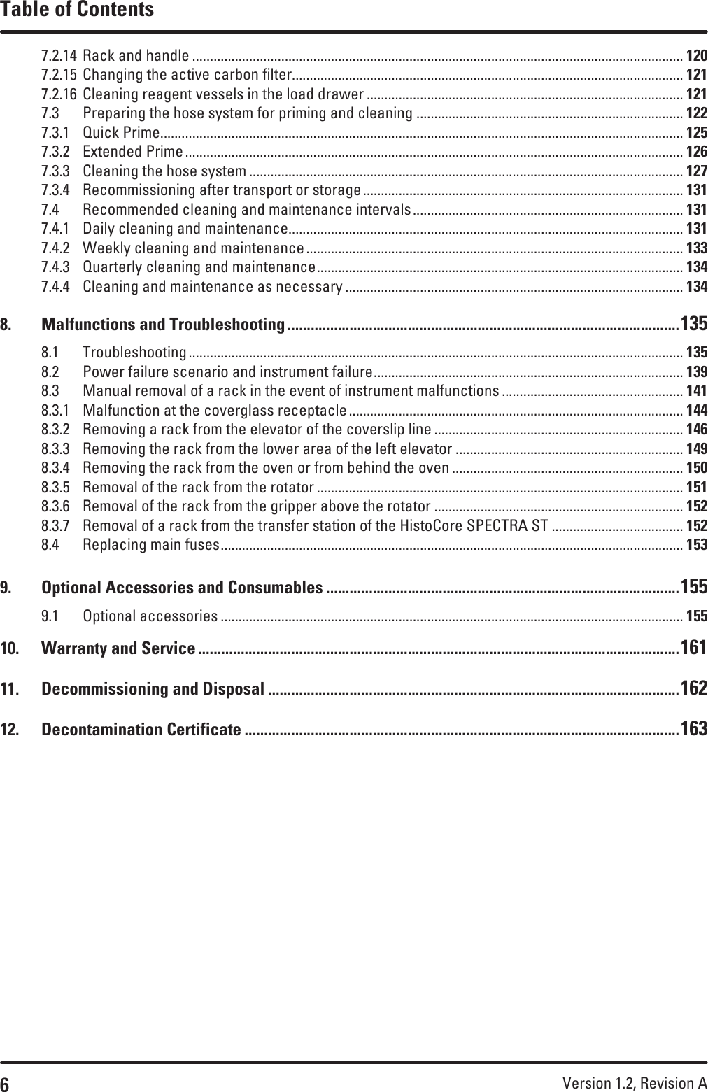 6Version 1.2, Revision A Table of Contents7.2.14  Rack and handle .......................................................................................................................................... 1207.2.15  Changing the active carbon filter.............................................................................................................. 1217.2.16  Cleaning reagent vessels in the load drawer ......................................................................................... 1217.3  Preparing the hose system for priming and cleaning ........................................................................... 1227.3.1  Quick Prime ................................................................................................................................................... 1257.3.2  Extended Prime ............................................................................................................................................ 1267.3.3  Cleaning the hose system .......................................................................................................................... 1277.3.4  Recommissioning after transport or storage .......................................................................................... 1317.4  Recommended cleaning and maintenance intervals ............................................................................ 1317.4.1  Daily cleaning and maintenance............................................................................................................... 1317.4.2  Weekly cleaning and maintenance .......................................................................................................... 1337.4.3  Quarterly cleaning and maintenance ....................................................................................................... 1347.4.4  Cleaning and maintenance as necessary ............................................................................................... 1348.  Malfunctions and Troubleshooting .....................................................................................................1358.1 Troubleshooting ........................................................................................................................................... 1358.2  Power failure scenario and instrument failure ....................................................................................... 1398.3  Manual removal of a rack in the event of instrument malfunctions ................................................... 1418.3.1  Malfunction at the coverglass receptacle .............................................................................................. 1448.3.2  Removing a rack from the elevator of the coverslip line ...................................................................... 1468.3.3  Removing the rack from the lower area of the left elevator ................................................................ 1498.3.4  Removing the rack from the oven or from behind the oven ................................................................. 1508.3.5  Removal of the rack from the rotator ....................................................................................................... 1518.3.6  Removal of the rack from the gripper above the rotator ...................................................................... 1528.3.7  Removal of a rack from the transfer station of the HistoCore SPECTRA ST ..................................... 1528.4  Replacing main fuses .................................................................................................................................. 1539.  Optional Accessories and Consumables ...........................................................................................1559.1  Optional accessories .................................................................................................................................. 15510.  Warranty and Service ............................................................................................................................16111.  Decommissioning and Disposal ..........................................................................................................16212.  Decontamination Certificate ................................................................................................................163