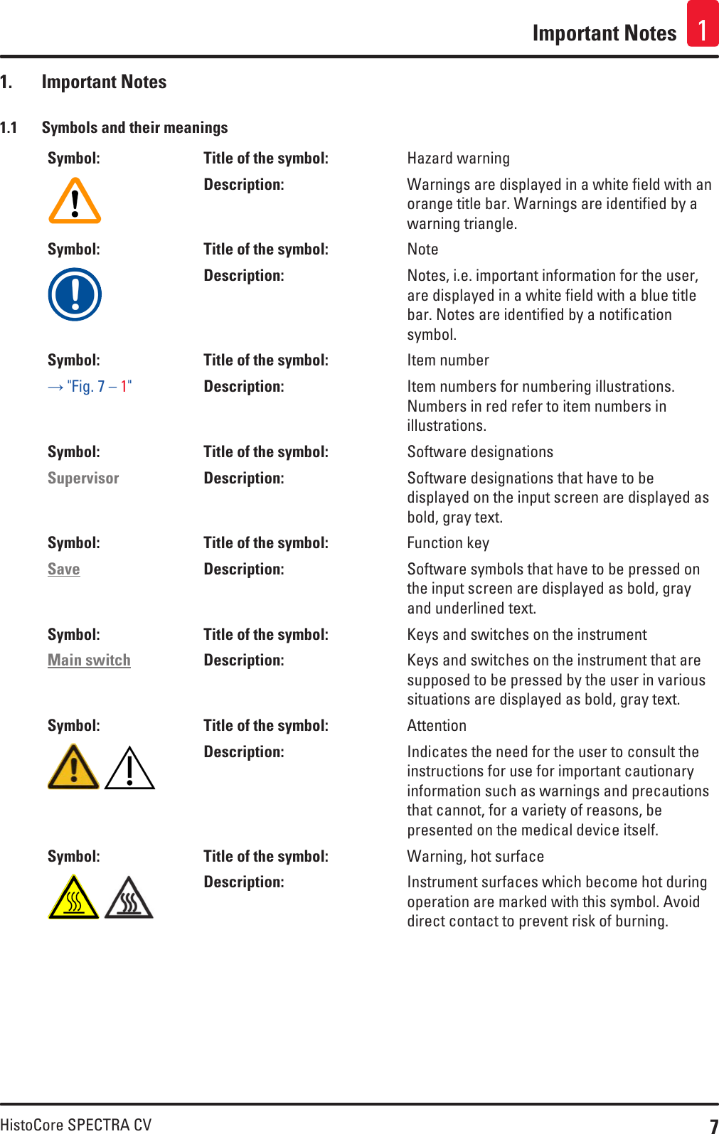 7HistoCore SPECTRA CVImportant Notes 11.  Important Notes1.1  Symbols and their meaningsSymbol: Title of the symbol: Hazard warningDescription: Warnings are displayed in a white field with an orange title bar. Warnings are identified by a warning triangle.Symbol: Title of the symbol: NoteDescription: Notes, i.e. important information for the user, are displayed in a white field with a blue title bar. Notes are identified by a notification symbol.Symbol: Title of the symbol: Item number→ &quot;Fig. 7 – 1&quot;Description: Item numbers for numbering illustrations. Numbers in red refer to item numbers in illustrations.Symbol: Title of the symbol: Software designationsSupervisor Description: Software designations that have to be displayed on the input screen are displayed as bold, gray text.Symbol: Title of the symbol: Function keySave Description: Software symbols that have to be pressed on the input screen are displayed as bold, gray and underlined text.Symbol: Title of the symbol: Keys and switches on the instrumentMain switch Description: Keys and switches on the instrument that are supposed to be pressed by the user in various situations are displayed as bold, gray text.Symbol: Title of the symbol: Attention Description: Indicates the need for the user to consult the instructions for use for important cautionary information such as warnings and precautions that cannot, for a variety of reasons, be presented on the medical device itself.Symbol: Title of the symbol: Warning, hot surface Description: Instrument surfaces which become hot during operation are marked with this symbol. Avoid direct contact to prevent risk of burning.
