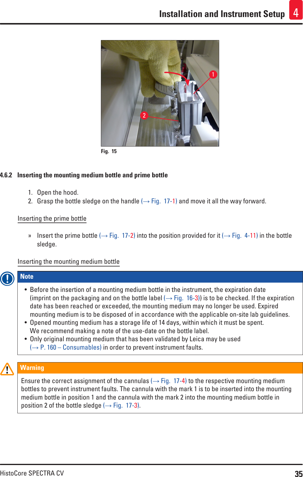 35HistoCore SPECTRA CVInstallation and Instrument Setup 412Fig. 15   4.6.2  Inserting the mounting medium bottle and prime bottle1.  Open the hood.2.  Grasp the bottle sledge on the handle (→ Fig.  17-1) and move it all the way forward.Inserting the prime bottle » Insert the prime bottle (→ Fig.  17-2) into the position provided for it (→ Fig.  4-11) in the bottle sledge.Inserting the mounting medium bottleNote • Before the insertion of a mounting medium bottle in the instrument, the expiration date  (imprint on the packaging and on the bottle label (→ Fig.  16-3)) is to be checked. If the expiration date has been reached or exceeded, the mounting medium may no longer be used. Expired mounting medium is to be disposed of in accordance with the applicable on-site lab guidelines.• Opened mounting medium has a storage life of 14 days, within which it must be spent. We recommend making a note of the use-date on the bottle label.• Only original mounting medium that has been validated by Leica may be used  (→ P. 160 – Consumables) in order to prevent instrument faults.WarningEnsure the correct assignment of the cannulas (→ Fig.  17-4) to the respective mounting medium bottles to prevent instrument faults. The cannula with the mark 1 is to be inserted into the mounting medium bottle in position 1 and the cannula with the mark 2 into the mounting medium bottle in position 2 of the bottle sledge (→ Fig.  17-3).