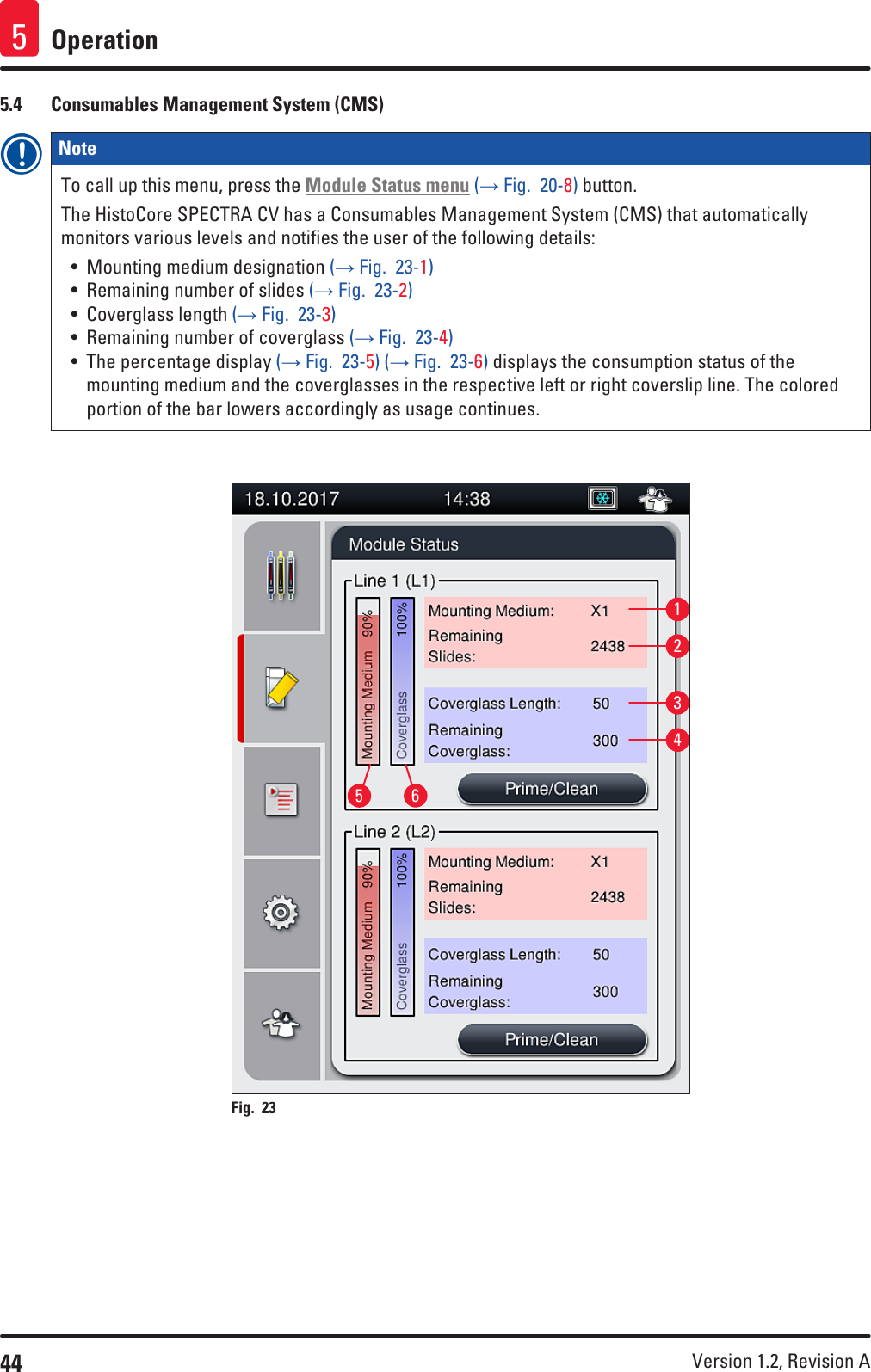 44 Version 1.2, Revision A Operation55.4  Consumables Management System (CMS)Note To call up this menu, press the Module Status menu (→ Fig.  20-8) button. The HistoCore SPECTRA CV has a Consumables Management System (CMS) that automatically monitors various levels and notifies the user of the following details:• Mounting medium designation (→ Fig.  23-1)• Remaining number of slides (→ Fig.  23-2) • Coverglass length (→ Fig.  23-3)• Remaining number of coverglass (→ Fig.  23-4)• The percentage display (→ Fig.  23-5) (→ Fig.  23-6) displays the consumption status of the mounting medium and the coverglasses in the respective left or right coverslip line. The colored portion of the bar lowers accordingly as usage continues.162345Fig. 23   