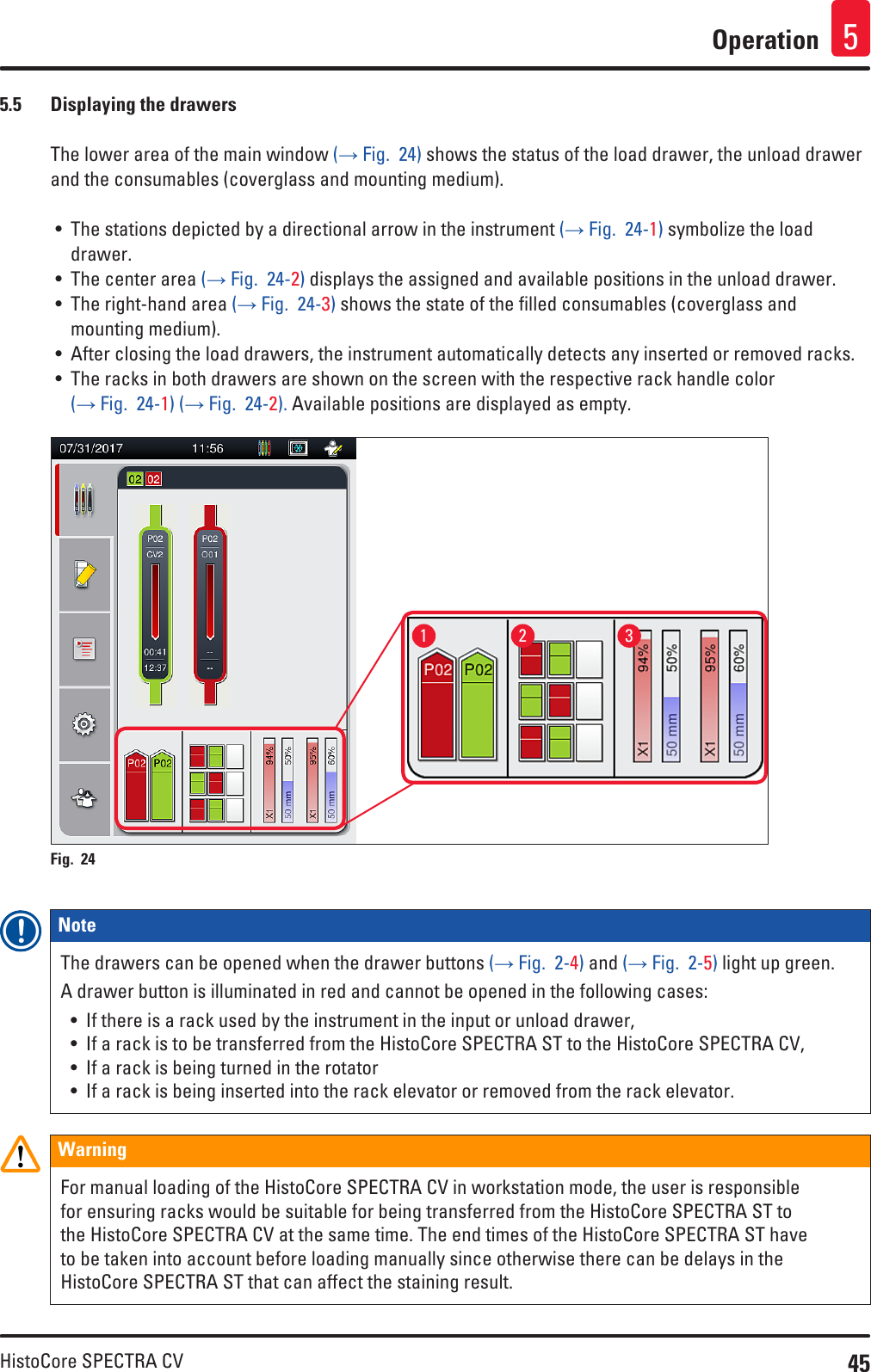 45HistoCore SPECTRA CVOperation 55.5  Displaying the drawersThe lower area of the main window (→ Fig.  24) shows the status of the load drawer, the unload drawer and the consumables (coverglass and mounting medium).• The stations depicted by a directional arrow in the instrument (→ Fig.  24-1) symbolize the load drawer.• The center area (→ Fig.  24-2) displays the assigned and available positions in the unload drawer.• The right-hand area (→ Fig.  24-3) shows the state of the filled consumables (coverglass and mounting medium).• After closing the load drawers, the instrument automatically detects any inserted or removed racks.• The racks in both drawers are shown on the screen with the respective rack handle color (→ Fig.  24-1) (→ Fig.  24-2). Available positions are displayed as empty.1 2 3Fig. 24   Note The drawers can be opened when the drawer buttons (→ Fig.  2-4) and (→ Fig.  2-5) light up green.A drawer button is illuminated in red and cannot be opened in the following cases: • If there is a rack used by the instrument in the input or unload drawer,• If a rack is to be transferred from the HistoCore SPECTRA ST to the HistoCore SPECTRA CV, • If a rack is being turned in the rotator• If a rack is being inserted into the rack elevator or removed from the rack elevator.WarningFor manual loading of the HistoCore SPECTRA CV in workstation mode, the user is responsible for ensuring racks would be suitable for being transferred from the HistoCore SPECTRA ST to the HistoCore SPECTRA CV at the same time. The end times of the HistoCore SPECTRA ST have to be taken into account before loading manually since otherwise there can be delays in the HistoCore SPECTRA ST that can affect the staining result.