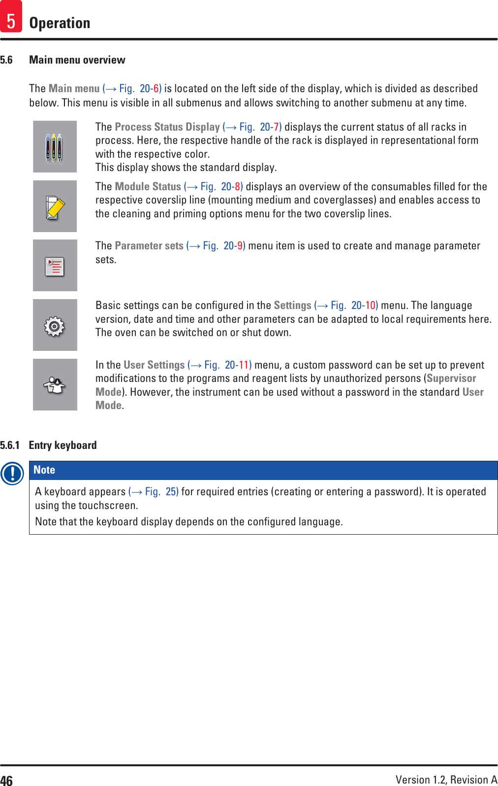 46 Version 1.2, Revision A Operation55.6  Main menu overviewThe Main menu (→ Fig.  20-6) is located on the left side of the display, which is divided as described below. This menu is visible in all submenus and allows switching to another submenu at any time.The Process Status Display (→ Fig.  20-7) displays the current status of all racks in process. Here, the respective handle of the rack is displayed in representational form with the respective color.  This display shows the standard display.The Module Status (→ Fig.  20-8) displays an overview of the consumables filled for the respective coverslip line (mounting medium and coverglasses) and enables access to the cleaning and priming options menu for the two coverslip lines.The Parameter sets (→ Fig.  20-9) menu item is used to create and manage parameter sets.Basic settings can be configured in the Settings (→ Fig.  20-10) menu. The language version, date and time and other parameters can be adapted to local requirements here. The oven can be switched on or shut down.In the User Settings (→ Fig.  20-11) menu, a custom password can be set up to prevent modifications to the programs and reagent lists by unauthorized persons (Supervisor Mode). However, the instrument can be used without a password in the standard User Mode.5.6.1  Entry keyboardNote A keyboard appears (→ Fig.  25) for required entries (creating or entering a password). It is operated using the touchscreen.Note that the keyboard display depends on the configured language.