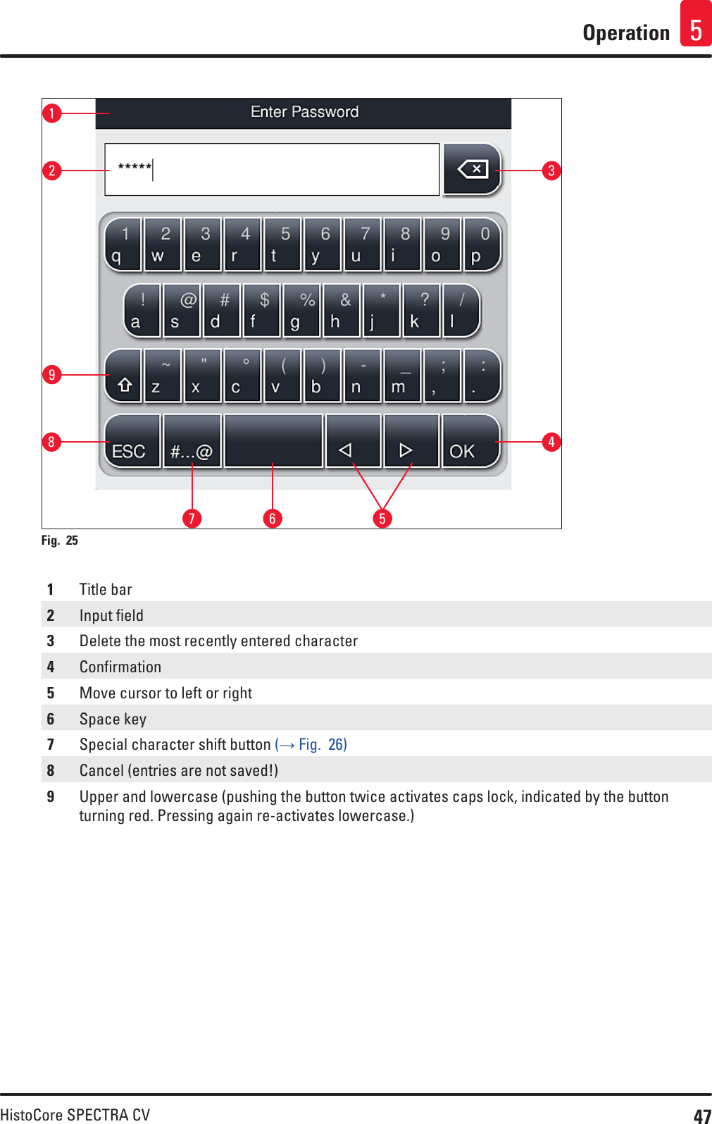 47HistoCore SPECTRA CVOperation 5162738 459Fig. 25   1Title bar2Input field3Delete the most recently entered character4Confirmation5Move cursor to left or right6Space key7Special character shift button (→ Fig.  26)8Cancel (entries are not saved!)9Upper and lowercase (pushing the button twice activates caps lock, indicated by the button turning red. Pressing again re-activates lowercase.)