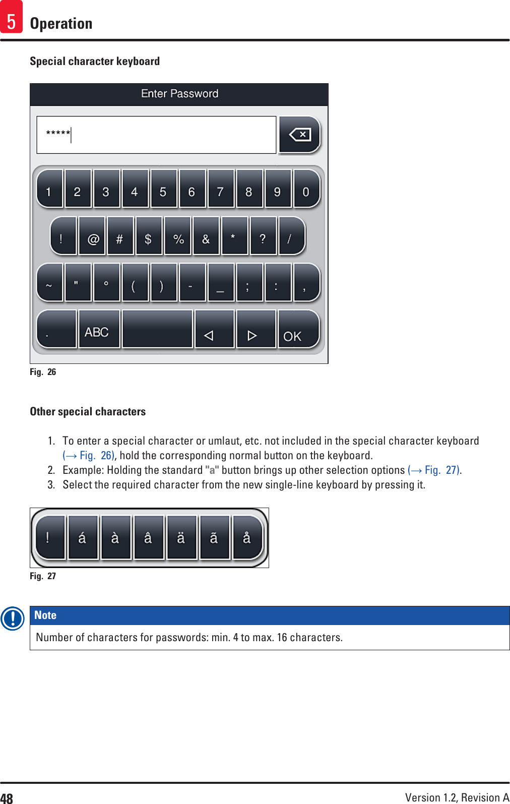 48 Version 1.2, Revision A Operation5Special character keyboardFig. 26   Other special characters1.  To enter a special character or umlaut, etc. not included in the special character keyboard (→ Fig.  26), hold the corresponding normal button on the keyboard.2.  Example: Holding the standard &quot;a&quot; button brings up other selection options (→ Fig.  27).3.  Select the required character from the new single-line keyboard by pressing it.Fig. 27   Note Number of characters for passwords: min. 4 to max. 16 characters.