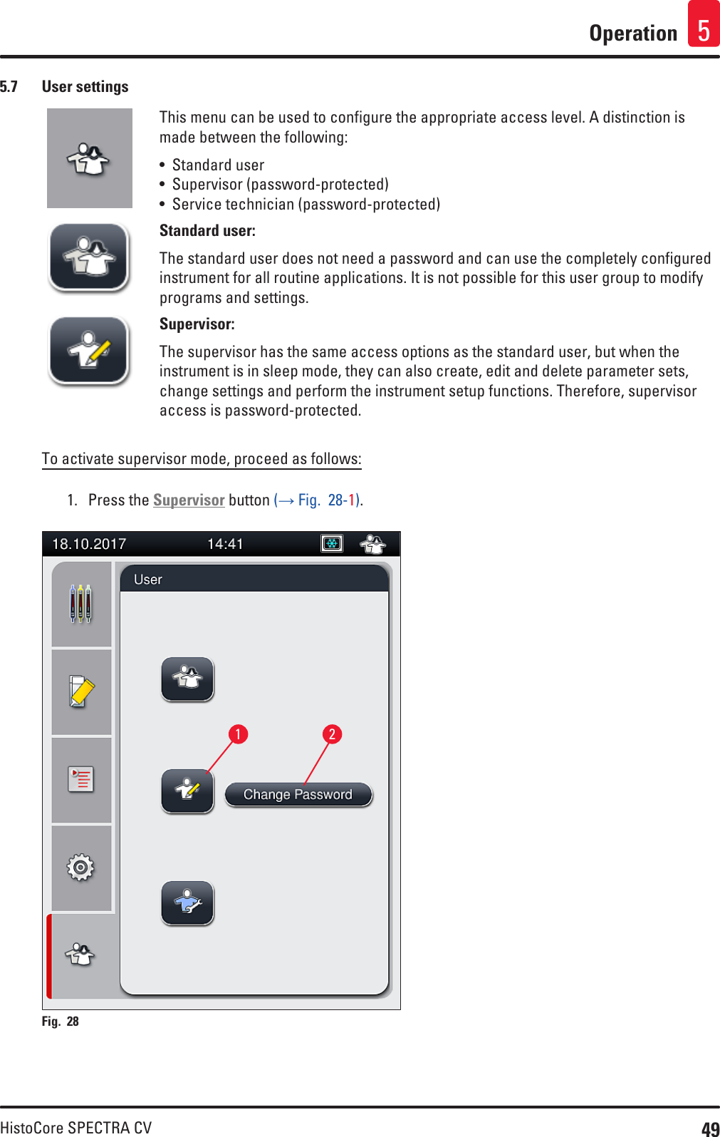 49HistoCore SPECTRA CVOperation 55.7  User settingsThis menu can be used to configure the appropriate access level. A distinction is made between the following:• Standard user• Supervisor (password-protected)• Service technician (password-protected)Standard user:The standard user does not need a password and can use the completely configured instrument for all routine applications. It is not possible for this user group to modify programs and settings.Supervisor:The supervisor has the same access options as the standard user, but when the instrument is in sleep mode, they can also create, edit and delete parameter sets, change settings and perform the instrument setup functions. Therefore, supervisor access is password-protected.To activate supervisor mode, proceed as follows:1.  Press the Supervisor button (→ Fig.  28-1).1 2Fig. 28   