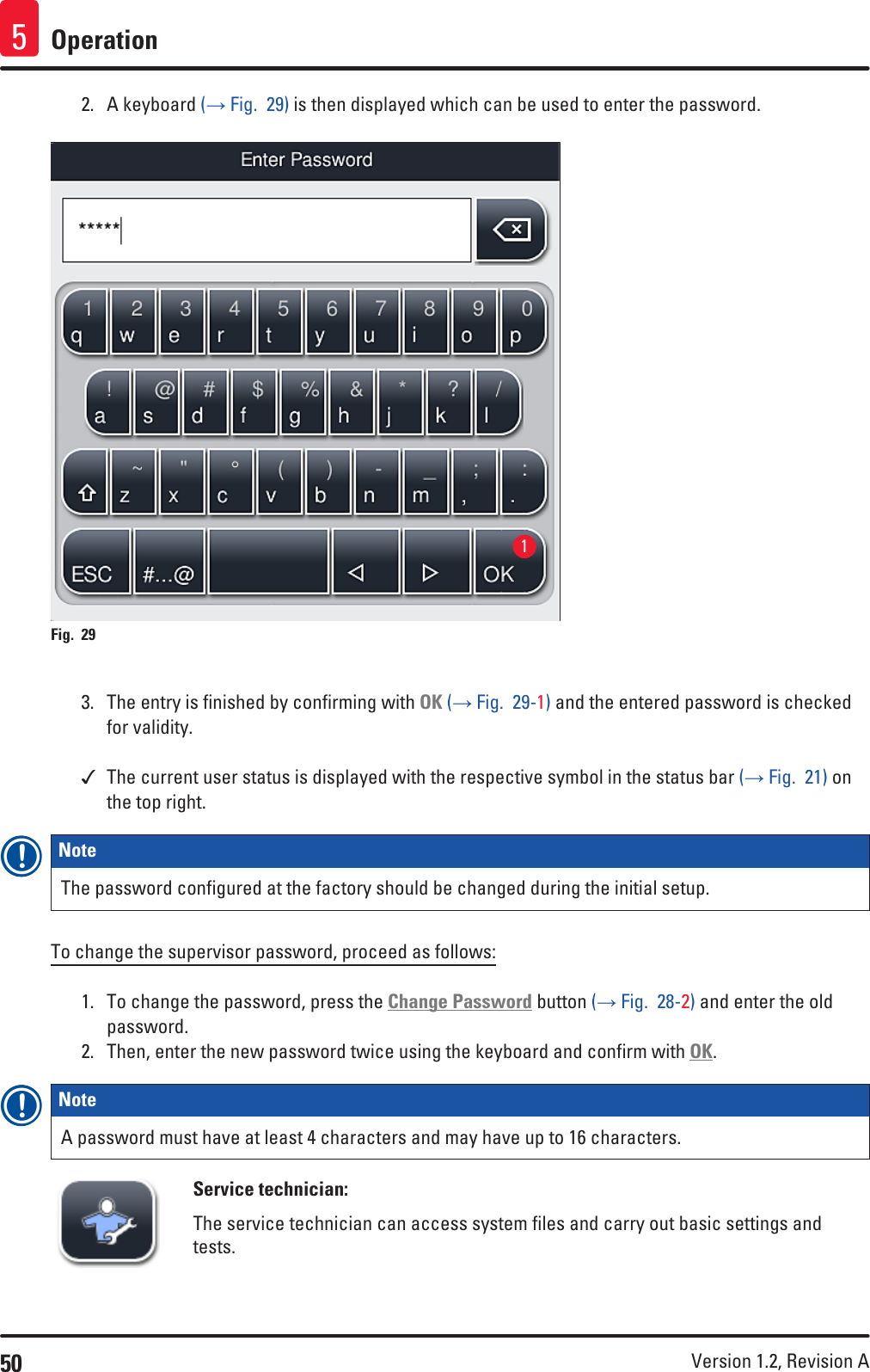 50 Version 1.2, Revision A Operation52.  A keyboard (→ Fig.  29) is then displayed which can be used to enter the password.Fig. 29   13.  The entry is finished by confirming with OK (→ Fig.  29-1) and the entered password is checked for validity. The current user status is displayed with the respective symbol in the status bar (→ Fig.  21) on the top right.Note The password configured at the factory should be changed during the initial setup.To change the supervisor password, proceed as follows:1.  To change the password, press the Change Password button (→ Fig.  28-2) and enter the old password.2.  Then, enter the new password twice using the keyboard and confirm with OK.Note A password must have at least 4 characters and may have up to 16 characters.Service technician:The service technician can access system files and carry out basic settings and tests. 