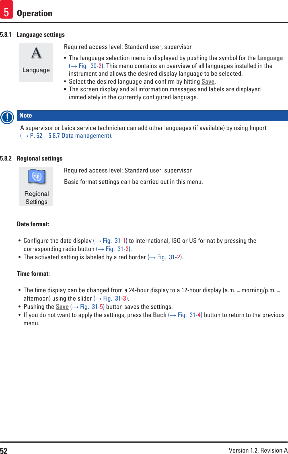 52 Version 1.2, Revision A Operation55.8.1  Language settingsRequired access level: Standard user, supervisor• The language selection menu is displayed by pushing the symbol for the Language (→ Fig.  30-2). This menu contains an overview of all languages installed in the instrument and allows the desired display language to be selected.• Select the desired language and confirm by hitting Save.• The screen display and all information messages and labels are displayed immediately in the currently configured language.Note A supervisor or Leica service technician can add other languages (if available) by using Import (→ P. 62 – 5.8.7 Data management).5.8.2  Regional settingsRequired access level: Standard user, supervisorBasic format settings can be carried out in this menu.Date format:• Configure the date display (→ Fig.  31-1) to international, ISO or US format by pressing the corresponding radio button (→ Fig.  31-2).• The activated setting is labeled by a red border (→ Fig.  31-2). Time format:• The time display can be changed from a 24-hour display to a 12-hour display (a.m. = morning/p.m. = afternoon) using the slider (→ Fig.  31-3).• Pushing the Save (→ Fig.  31-5) button saves the settings.• If you do not want to apply the settings, press the Back (→ Fig.  31-4) button to return to the previous menu.