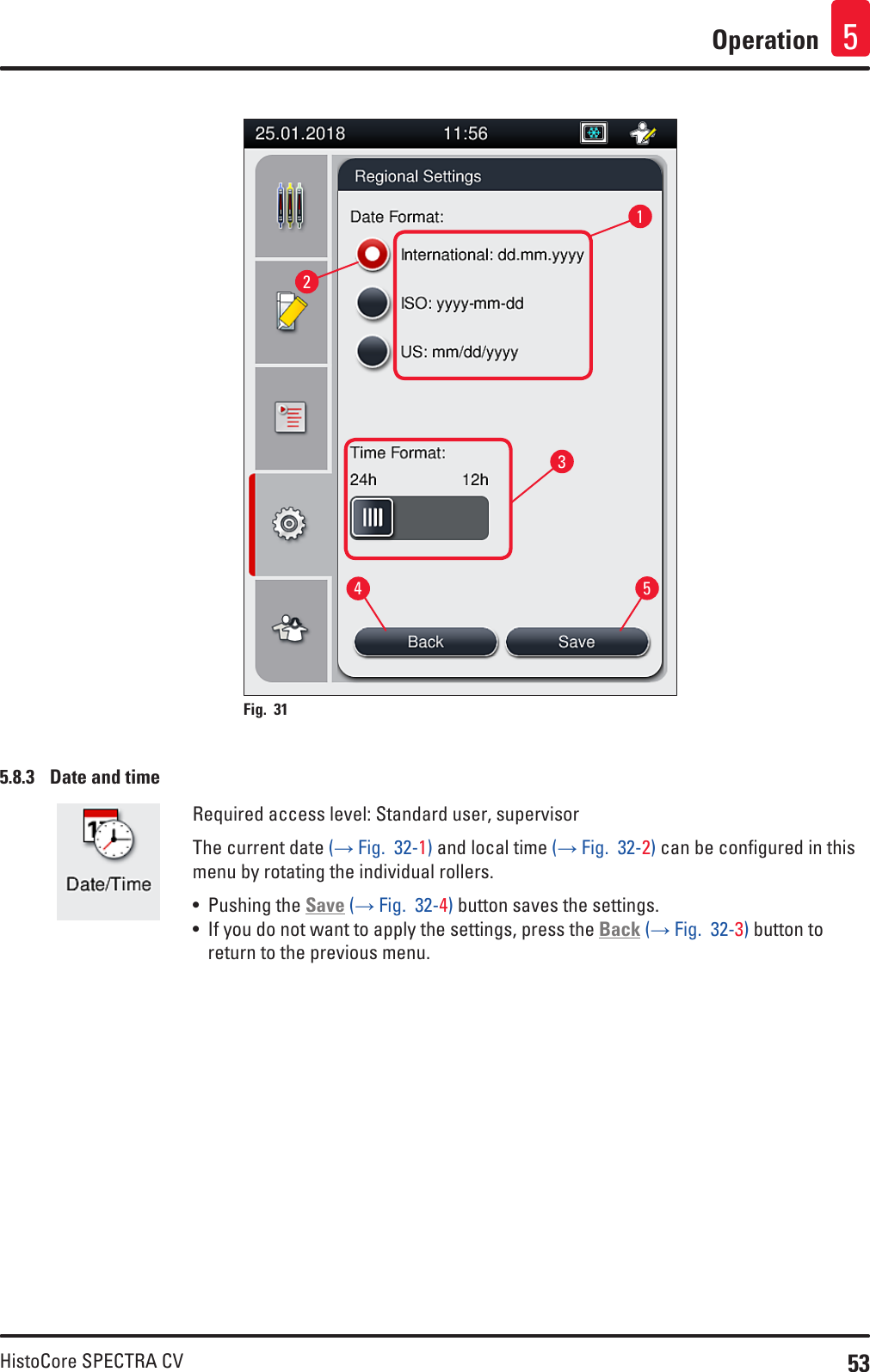 53HistoCore SPECTRA CVOperation 512345Fig. 31   5.8.3  Date and timeRequired access level: Standard user, supervisorThe current date (→ Fig.  32-1) and local time (→ Fig.  32-2) can be configured in this menu by rotating the individual rollers.• Pushing the Save (→ Fig.  32-4) button saves the settings.• If you do not want to apply the settings, press the Back (→ Fig.  32-3) button to return to the previous menu.