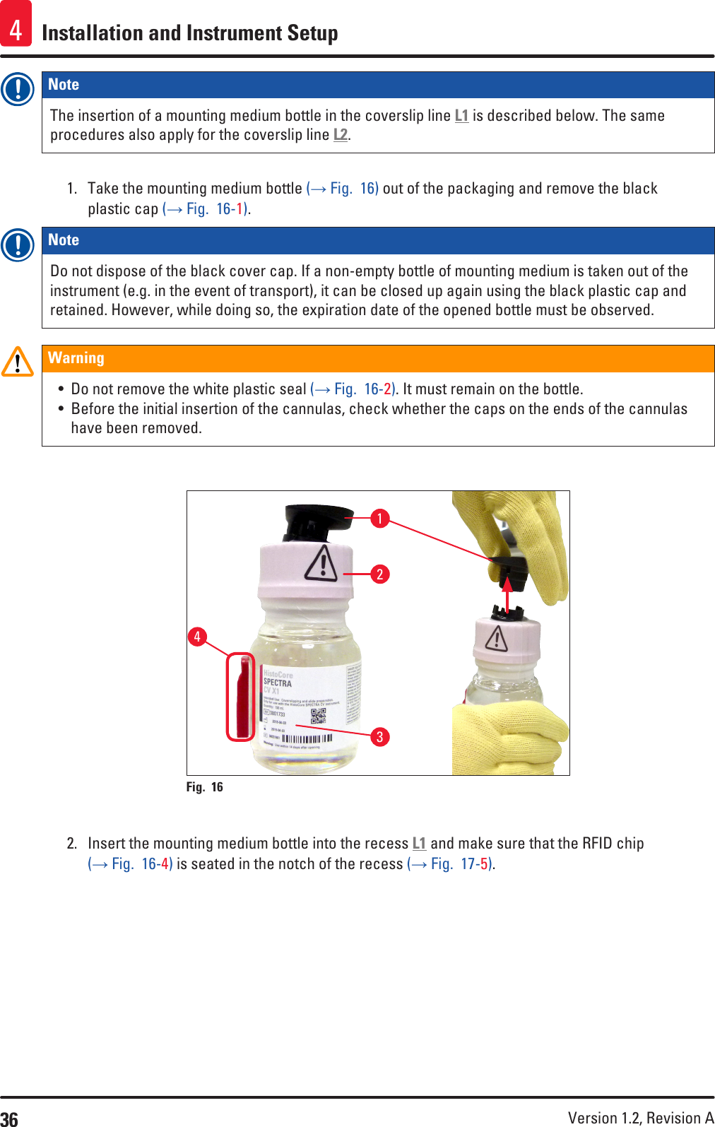 36 Version 1.2, Revision A Installation and Instrument Setup4Note The insertion of a mounting medium bottle in the coverslip line L1 is described below. The same procedures also apply for the coverslip line L2.1.  Take the mounting medium bottle (→ Fig.  16) out of the packaging and remove the black plastic cap (→ Fig.  16-1).Note Do not dispose of the black cover cap. If a non-empty bottle of mounting medium is taken out of the instrument (e.g. in the event of transport), it can be closed up again using the black plastic cap and retained. However, while doing so, the expiration date of the opened bottle must be observed.Warning• Do not remove the white plastic seal (→ Fig.  16-2). It must remain on the bottle.• Before the initial insertion of the cannulas, check whether the caps on the ends of the cannulas have been removed. 1234Fig. 16   2.  Insert the mounting medium bottle into the recess L1 and make sure that the RFID chip (→ Fig.  16-4) is seated in the notch of the recess (→ Fig.  17-5).