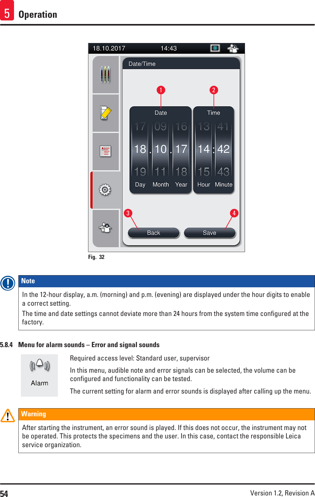 54 Version 1.2, Revision A Operation51 23 4Fig. 32   Note In the 12-hour display, a.m. (morning) and p.m. (evening) are displayed under the hour digits to enable a correct setting.The time and date settings cannot deviate more than 24 hours from the system time configured at the factory.5.8.4  Menu for alarm sounds – Error and signal soundsRequired access level: Standard user, supervisorIn this menu, audible note and error signals can be selected, the volume can be configured and functionality can be tested.The current setting for alarm and error sounds is displayed after calling up the menu.WarningAfter starting the instrument, an error sound is played. If this does not occur, the instrument may not be operated. This protects the specimens and the user. In this case, contact the responsible Leica service organization.