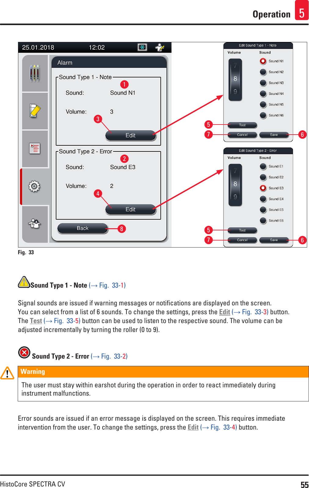 55HistoCore SPECTRA CVOperation 512345577668Fig. 33   Sound Type 1 - Note (→ Fig.  33-1)Signal sounds are issued if warning messages or notifications are displayed on the screen.  You can select from a list of 6 sounds. To change the settings, press the Edit (→ Fig.  33-3) button. The Test (→ Fig.  33-5) button can be used to listen to the respective sound. The volume can be  adjusted incrementally by turning the roller (0 to 9). Sound Type 2 - Error (→ Fig.  33-2)WarningThe user must stay within earshot during the operation in order to react immediately during instrument malfunctions.Error sounds are issued if an error message is displayed on the screen. This requires immediate intervention from the user. To change the settings, press the Edit (→ Fig.  33-4) button.