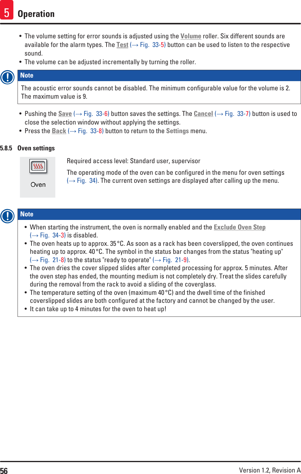 56 Version 1.2, Revision A Operation5• The volume setting for error sounds is adjusted using the Volume roller. Six different sounds are available for the alarm types. The Test (→ Fig.  33-5) button can be used to listen to the respective sound.• The volume can be adjusted incrementally by turning the roller.Note The acoustic error sounds cannot be disabled. The minimum configurable value for the volume is 2. The maximum value is 9.• Pushing the Save (→ Fig.  33-6) button saves the settings. The Cancel (→ Fig.  33-7) button is used to close the selection window without applying the settings.• Press the Back (→ Fig.  33-8) button to return to the Settings menu.5.8.5  Oven settingsRequired access level: Standard user, supervisorThe operating mode of the oven can be configured in the menu for oven settings (→ Fig.  34). The current oven settings are displayed after calling up the menu.Note • When starting the instrument, the oven is normally enabled and the Exclude Oven Step (→ Fig.  34-3) is disabled.• The oven heats up to approx. 35 °C. As soon as a rack has been coverslipped, the oven continues heating up to approx. 40 °C. The symbol in the status bar changes from the status &quot;heating up&quot; (→ Fig.  21-8) to the status &quot;ready to operate&quot; (→ Fig.  21-9). • The oven dries the cover slipped slides after completed processing for approx. 5 minutes. After the oven step has ended, the mounting medium is not completely dry. Treat the slides carefully during the removal from the rack to avoid a sliding of the coverglass.• The temperature setting of the oven (maximum 40 °C) and the dwell time of the finished coverslipped slides are both configured at the factory and cannot be changed by the user. • It can take up to 4 minutes for the oven to heat up!