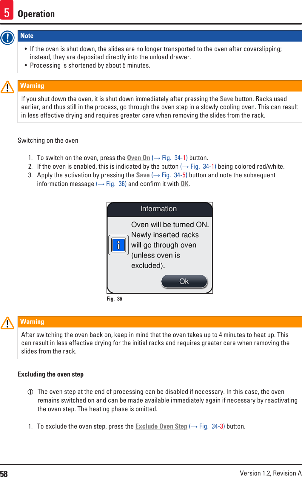 58 Version 1.2, Revision A Operation5Note • If the oven is shut down, the slides are no longer transported to the oven after coverslipping; instead, they are deposited directly into the unload drawer.• Processing is shortened by about 5 minutes.WarningIf you shut down the oven, it is shut down immediately after pressing the Save button. Racks used earlier, and thus still in the process, go through the oven step in a slowly cooling oven. This can result in less effective drying and requires greater care when removing the slides from the rack.Switching on the oven1.  To switch on the oven, press the Oven On (→ Fig.  34-1) button.2.  If the oven is enabled, this is indicated by the button (→ Fig.  34-1) being colored red/white.3.  Apply the activation by pressing the Save (→ Fig.  34-5) button and note the subsequent information message (→ Fig.  36) and confirm it with OK.Fig. 36   WarningAfter switching the oven back on, keep in mind that the oven takes up to 4 minutes to heat up. This can result in less effective drying for the initial racks and requires greater care when removing the slides from the rack.Excluding the oven step LThe oven step at the end of processing can be disabled if necessary. In this case, the oven remains switched on and can be made available immediately again if necessary by reactivating the oven step. The heating phase is omitted.1.  To exclude the oven step, press the Exclude Oven Step (→ Fig.  34-3) button.