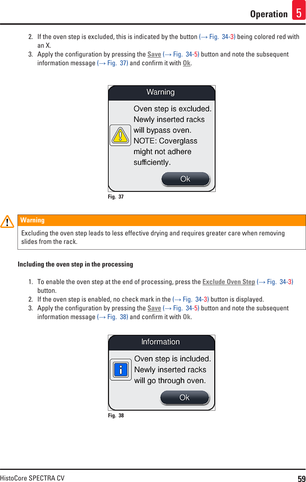 59HistoCore SPECTRA CVOperation 52.  If the oven step is excluded, this is indicated by the button (→ Fig.  34-3) being colored red with an X.3.  Apply the configuration by pressing the Save (→ Fig.  34-5) button and note the subsequent information message (→ Fig.  37) and confirm it with Ok.Fig. 37   WarningExcluding the oven step leads to less effective drying and requires greater care when removing slides from the rack.Including the oven step in the processing1.  To enable the oven step at the end of processing, press the Exclude Oven Step (→ Fig.  34-3) button.2.  If the oven step is enabled, no check mark in the (→ Fig.  34-3) button is displayed.3.  Apply the configuration by pressing the Save (→ Fig.  34-5) button and note the subsequent information message (→ Fig.  38) and confirm it with Ok.Fig. 38   