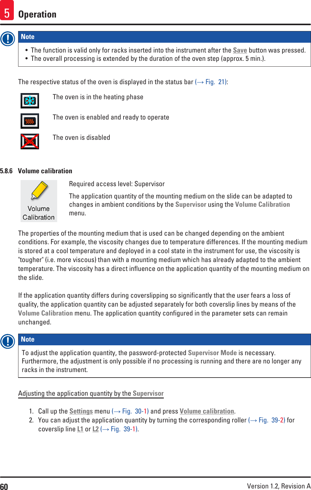 60 Version 1.2, Revision A Operation5Note • The function is valid only for racks inserted into the instrument after the Save button was pressed.• The overall processing is extended by the duration of the oven step (approx. 5 min.).The respective status of the oven is displayed in the status bar (→ Fig.  21):The oven is in the heating phaseThe oven is enabled and ready to operateThe oven is disabled5.8.6  Volume calibrationRequired access level: SupervisorThe application quantity of the mounting medium on the slide can be adapted to changes in ambient conditions by the Supervisor using the Volume Calibration menu.The properties of the mounting medium that is used can be changed depending on the ambient conditions. For example, the viscosity changes due to temperature differences. If the mounting medium is stored at a cool temperature and deployed in a cool state in the instrument for use, the viscosity is &quot;tougher&quot; (i.e. more viscous) than with a mounting medium which has already adapted to the ambient temperature. The viscosity has a direct influence on the application quantity of the mounting medium on the slide.If the application quantity differs during coverslipping so significantly that the user fears a loss of quality, the application quantity can be adjusted separately for both coverslip lines by means of the Volume Calibration menu. The application quantity configured in the parameter sets can remain unchanged. Note To adjust the application quantity, the password-protected Supervisor Mode is necessary. Furthermore, the adjustment is only possible if no processing is running and there are no longer any racks in the instrument.Adjusting the application quantity by the Supervisor1.  Call up the Settings menu (→ Fig.  30-1) and press Volume calibration. 2.  You can adjust the application quantity by turning the corresponding roller (→ Fig.  39-2) for coverslip line L1 or L2 (→ Fig.  39-1).