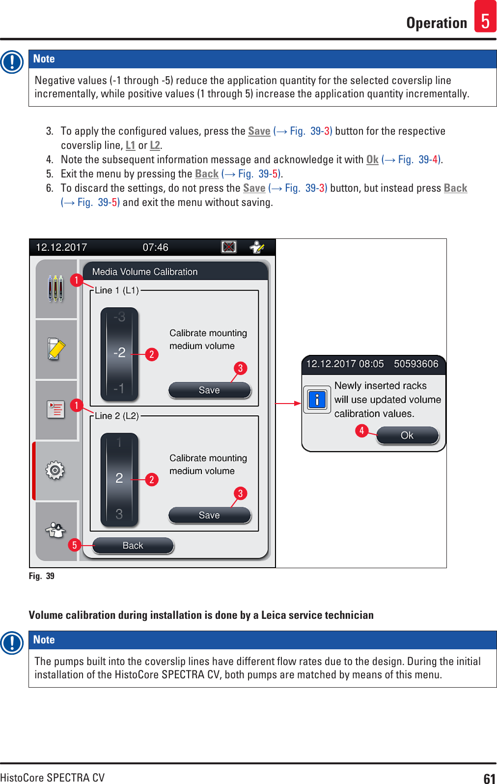 61HistoCore SPECTRA CVOperation 5Note Negative values (-1 through -5) reduce the application quantity for the selected coverslip line incrementally, while positive values (1 through 5) increase the application quantity incrementally.3.  To apply the configured values, press the Save (→ Fig.  39-3) button for the respective coverslip line, L1 or L2.4.  Note the subsequent information message and acknowledge it with Ok (→ Fig.  39-4).5.  Exit the menu by pressing the Back (→ Fig.  39-5).6.  To discard the settings, do not press the Save (→ Fig.  39-3) button, but instead press Back (→ Fig.  39-5) and exit the menu without saving.11225334Fig. 39   Volume calibration during installation is done by a Leica service technicianNote The pumps built into the coverslip lines have different flow rates due to the design. During the initial installation of the HistoCore SPECTRA CV, both pumps are matched by means of this menu.