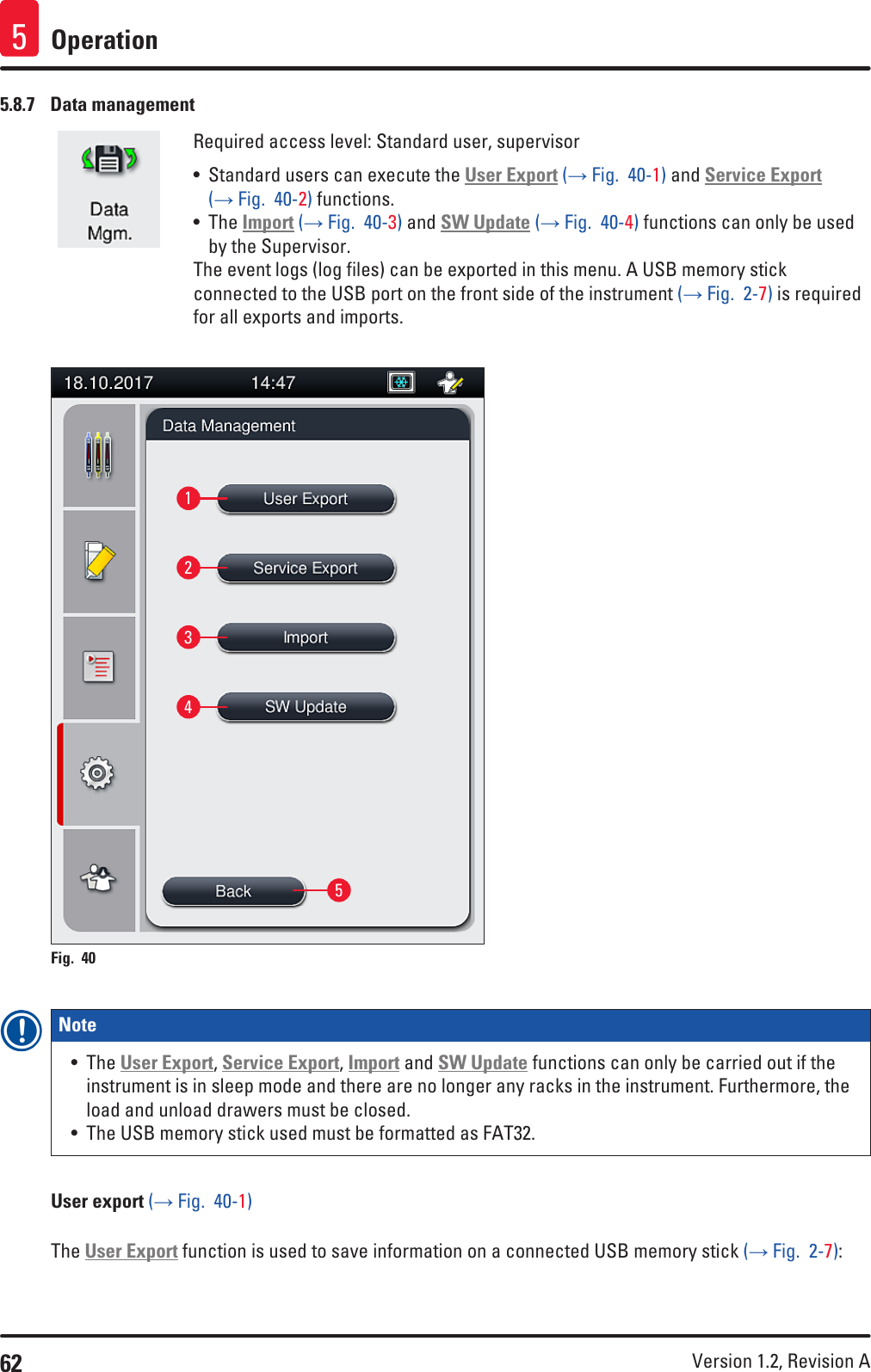 62 Version 1.2, Revision A Operation55.8.7  Data managementRequired access level: Standard user, supervisor• Standard users can execute the User Export (→ Fig.  40-1) and Service Export (→ Fig.  40-2) functions.• The Import (→ Fig.  40-3) and SW Update (→ Fig.  40-4) functions can only be used by the Supervisor.The event logs (log files) can be exported in this menu. A USB memory stick connected to the USB port on the front side of the instrument (→ Fig.  2-7) is required for all exports and imports.12345Fig. 40   Note • The User Export, Service Export, Import and SW Update functions can only be carried out if the instrument is in sleep mode and there are no longer any racks in the instrument. Furthermore, the load and unload drawers must be closed.• The USB memory stick used must be formatted as FAT32.User export (→ Fig.  40-1)The User Export function is used to save information on a connected USB memory stick (→ Fig.  2-7):