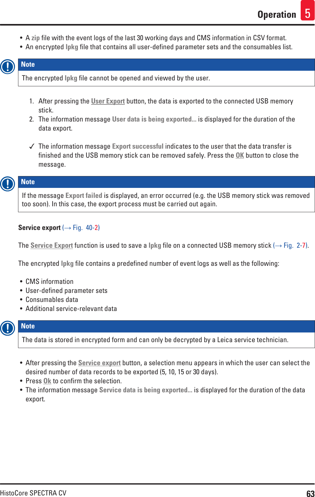 63HistoCore SPECTRA CVOperation 5• A zip file with the event logs of the last 30 working days and CMS information in CSV format.• An encrypted lpkg file that contains all user-defined parameter sets and the consumables list.Note The encrypted lpkg file cannot be opened and viewed by the user.1.  After pressing the User Export button, the data is exported to the connected USB memory stick.2.  The information message User data is being exported... is displayed for the duration of the data export. The information message Export successful indicates to the user that the data transfer is finished and the USB memory stick can be removed safely. Press the OK button to close the message.Note If the message Export failed is displayed, an error occurred (e.g. the USB memory stick was removed too soon). In this case, the export process must be carried out again.Service export (→ Fig.  40-2)The Service Export function is used to save a lpkg file on a connected USB memory stick (→ Fig.  2-7). The encrypted lpkg file contains a predefined number of event logs as well as the following:• CMS information• User-defined parameter sets• Consumables data• Additional service-relevant dataNote The data is stored in encrypted form and can only be decrypted by a Leica service technician.• After pressing the Service export button, a selection menu appears in which the user can select the desired number of data records to be exported (5, 10, 15 or 30 days).• Press Ok to confirm the selection.• The information message Service data is being exported... is displayed for the duration of the data export.