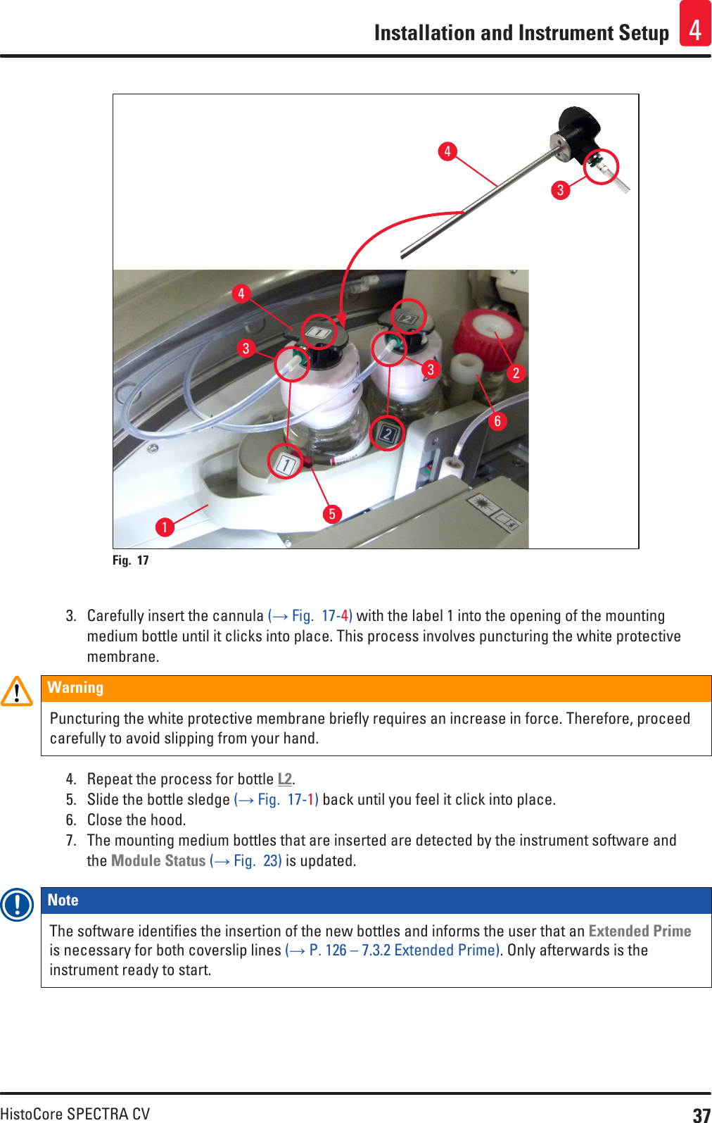 37HistoCore SPECTRA CVInstallation and Instrument Setup 4124433365Fig. 17   3.  Carefully insert the cannula (→ Fig.  17-4) with the label 1 into the opening of the mounting medium bottle until it clicks into place. This process involves puncturing the white protective membrane.WarningPuncturing the white protective membrane briefly requires an increase in force. Therefore, proceed carefully to avoid slipping from your hand. 4.  Repeat the process for bottle L2.5.  Slide the bottle sledge (→ Fig.  17-1) back until you feel it click into place.6.  Close the hood. 7.  The mounting medium bottles that are inserted are detected by the instrument software and the Module Status (→ Fig.  23) is updated.Note The software identifies the insertion of the new bottles and informs the user that an Extended Prime is necessary for both coverslip lines (→ P. 126 – 7.3.2 Extended Prime). Only afterwards is the instrument ready to start.