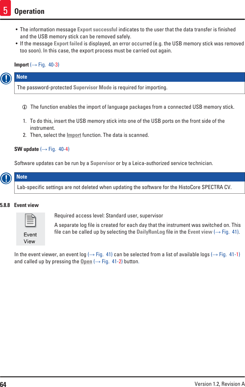 64 Version 1.2, Revision A Operation5• The information message Export successful indicates to the user that the data transfer is finished and the USB memory stick can be removed safely.• If the message Export failed is displayed, an error occurred (e.g. the USB memory stick was removed too soon). In this case, the export process must be carried out again.Import (→ Fig.  40-3)Note The password-protected Supervisor Mode is required for importing. LThe function enables the import of language packages from a connected USB memory stick.1.  To do this, insert the USB memory stick into one of the USB ports on the front side of the instrument.2.  Then, select the Import function. The data is scanned.SW update (→ Fig.  40-4)Software updates can be run by a Supervisor or by a Leica-authorized service technician.Note Lab-specific settings are not deleted when updating the software for the HistoCore SPECTRA CV.5.8.8  Event viewRequired access level: Standard user, supervisorA separate log file is created for each day that the instrument was switched on. This file can be called up by selecting the DailyRunLog file in the Event view (→ Fig.  41).In the event viewer, an event log (→ Fig.  41) can be selected from a list of available logs (→ Fig.  41-1) and called up by pressing the Open (→ Fig.  41-2) button.