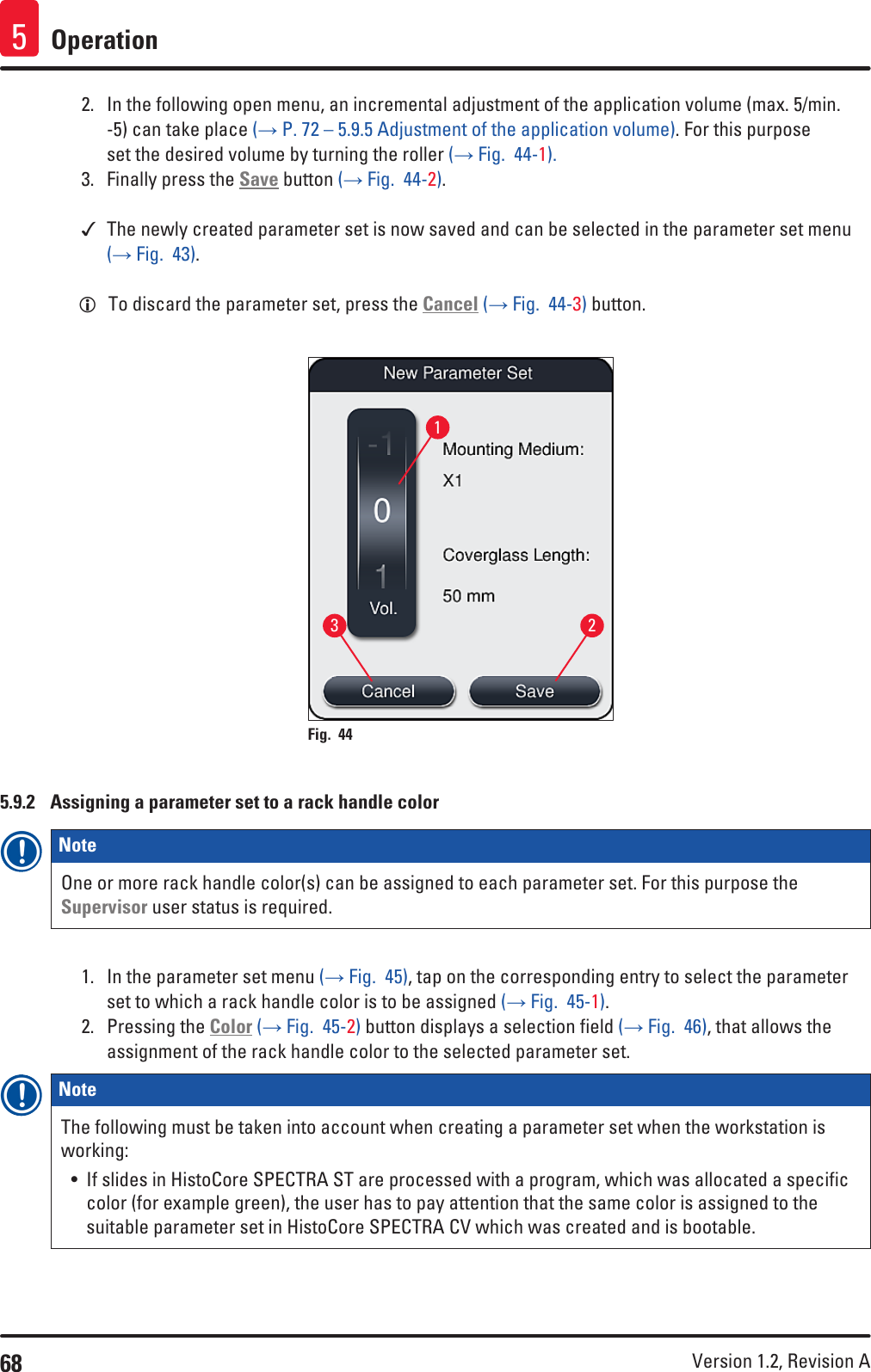 68 Version 1.2, Revision A Operation52.  In the following open menu, an incremental adjustment of the application volume (max. 5/min. -5) can take place (→ P. 72 – 5.9.5 Adjustment of the application volume). For this purpose set the desired volume by turning the roller (→ Fig.  44-1).3.  Finally press the Save button (→ Fig.  44-2). The newly created parameter set is now saved and can be selected in the parameter set menu (→ Fig.  43). LTo discard the parameter set, press the Cancel (→ Fig.  44-3) button.123Fig. 44   5.9.2  Assigning a parameter set to a rack handle colorNote One or more rack handle color(s) can be assigned to each parameter set. For this purpose the Supervisor user status is required.1.  In the parameter set menu (→ Fig.  45), tap on the corresponding entry to select the parameter set to which a rack handle color is to be assigned (→ Fig.  45-1).2.  Pressing the Color (→ Fig.  45-2) button displays a selection field (→ Fig.  46), that allows the assignment of the rack handle color to the selected parameter set.Note The following must be taken into account when creating a parameter set when the workstation is working:• If slides in HistoCore SPECTRA ST are processed with a program, which was allocated a specific color (for example green), the user has to pay attention that the same color is assigned to the suitable parameter set in HistoCore SPECTRA CV which was created and is bootable.