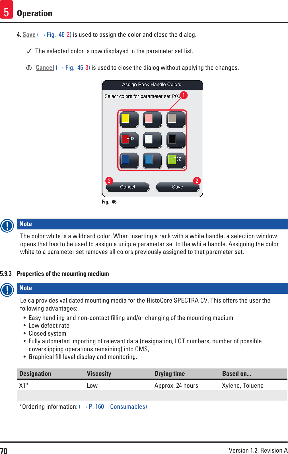 70 Version 1.2, Revision A Operation54. Save (→ Fig.  46-2) is used to assign the color and close the dialog. The selected color is now displayed in the parameter set list. LCancel (→ Fig.  46-3) is used to close the dialog without applying the changes.231Fig. 46   Note The color white is a wildcard color. When inserting a rack with a white handle, a selection window opens that has to be used to assign a unique parameter set to the white handle. Assigning the color white to a parameter set removes all colors previously assigned to that parameter set.5.9.3  Properties of the mounting mediumNote Leica provides validated mounting media for the HistoCore SPECTRA CV. This offers the user the following advantages:• Easy handling and non-contact filling and/or changing of the mounting medium• Low defect rate• Closed system• Fully automated importing of relevant data (designation, LOT numbers, number of possible coverslipping operations remaining) into CMS, • Graphical fill level display and monitoring.Designation Viscosity Drying time Based on...X1*  Low Approx. 24 hours Xylene, Toluene*Ordering information: (→ P. 160 – Consumables)