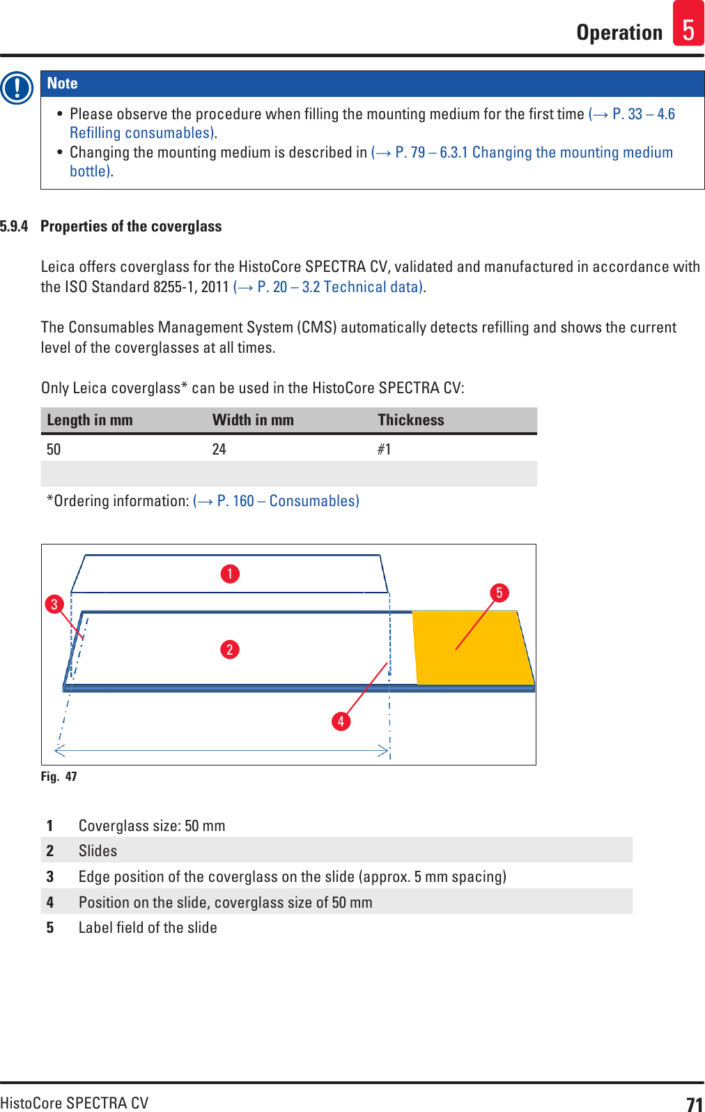 71HistoCore SPECTRA CVOperation 5Note • Please observe the procedure when filling the mounting medium for the first time (→ P. 33 – 4.6 Refilling consumables).• Changing the mounting medium is described in (→ P. 79 – 6.3.1 Changing the mounting medium bottle).5.9.4  Properties of the coverglassLeica offers coverglass for the HistoCore SPECTRA CV, validated and manufactured in accordance with the ISO Standard 8255-1, 2011 (→ P. 20 – 3.2 Technical data). The Consumables Management System (CMS) automatically detects refilling and shows the current level of the coverglasses at all times.Only Leica coverglass* can be used in the HistoCore SPECTRA CV:Length in mm Width in mm Thickness50 24 #1*Ordering information: (→ P. 160 – Consumables)12345Fig. 47   1Coverglass size: 50 mm2Slides3Edge position of the coverglass on the slide (approx. 5 mm spacing)4Position on the slide, coverglass size of 50 mm5Label field of the slide