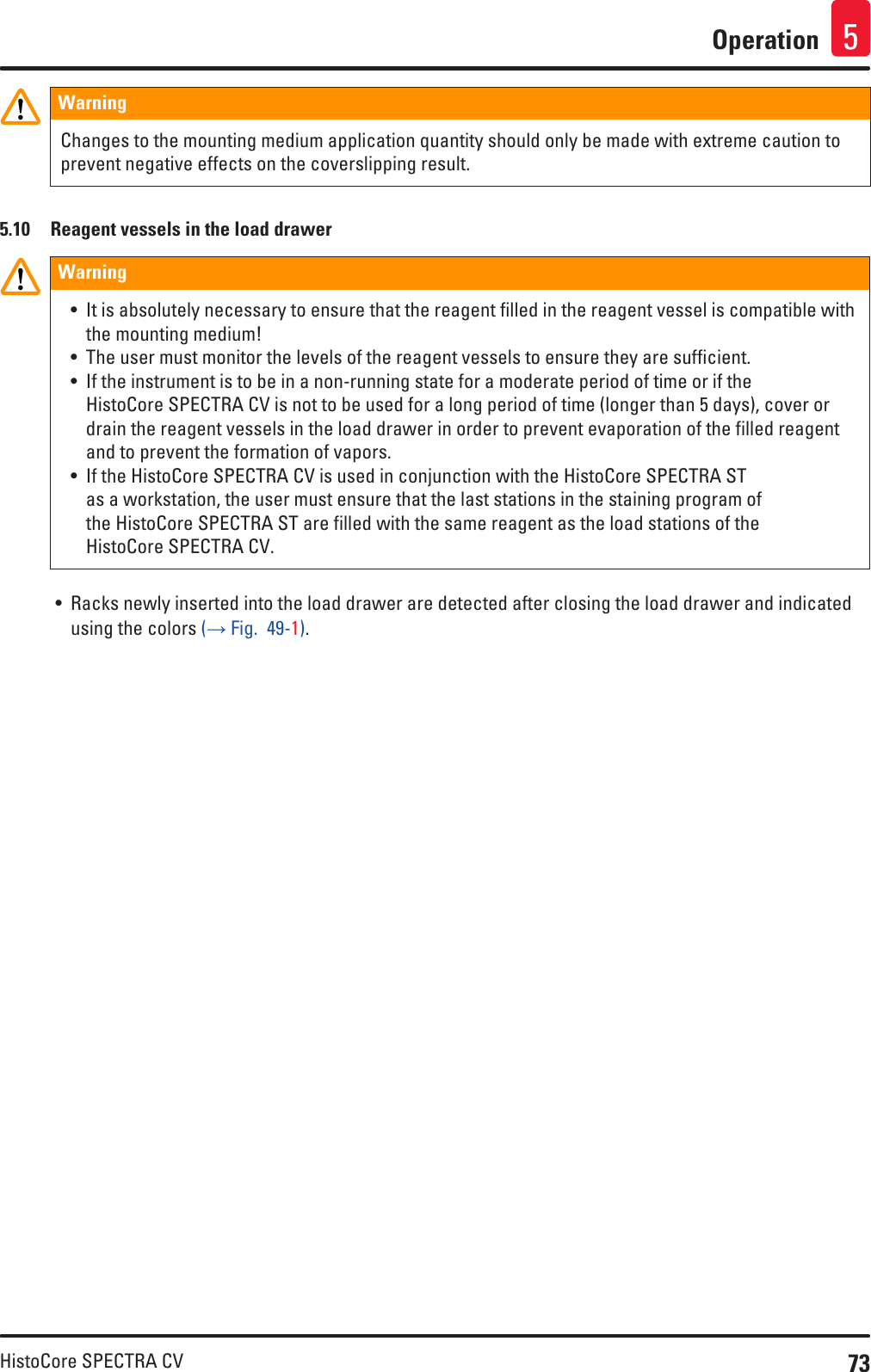 73HistoCore SPECTRA CVOperation 5WarningChanges to the mounting medium application quantity should only be made with extreme caution to prevent negative effects on the coverslipping result.5.10  Reagent vessels in the load drawerWarning• It is absolutely necessary to ensure that the reagent filled in the reagent vessel is compatible with the mounting medium!• The user must monitor the levels of the reagent vessels to ensure they are sufficient.• If the instrument is to be in a non-running state for a moderate period of time or if the HistoCore SPECTRA CV is not to be used for a long period of time (longer than 5 days), cover or drain the reagent vessels in the load drawer in order to prevent evaporation of the filled reagent and to prevent the formation of vapors.• If the HistoCore SPECTRA CV is used in conjunction with the HistoCore SPECTRA ST as a workstation, the user must ensure that the last stations in the staining program of the HistoCore SPECTRA ST are filled with the same reagent as the load stations of the HistoCore SPECTRA CV.• Racks newly inserted into the load drawer are detected after closing the load drawer and indicated using the colors (→ Fig.  49-1).