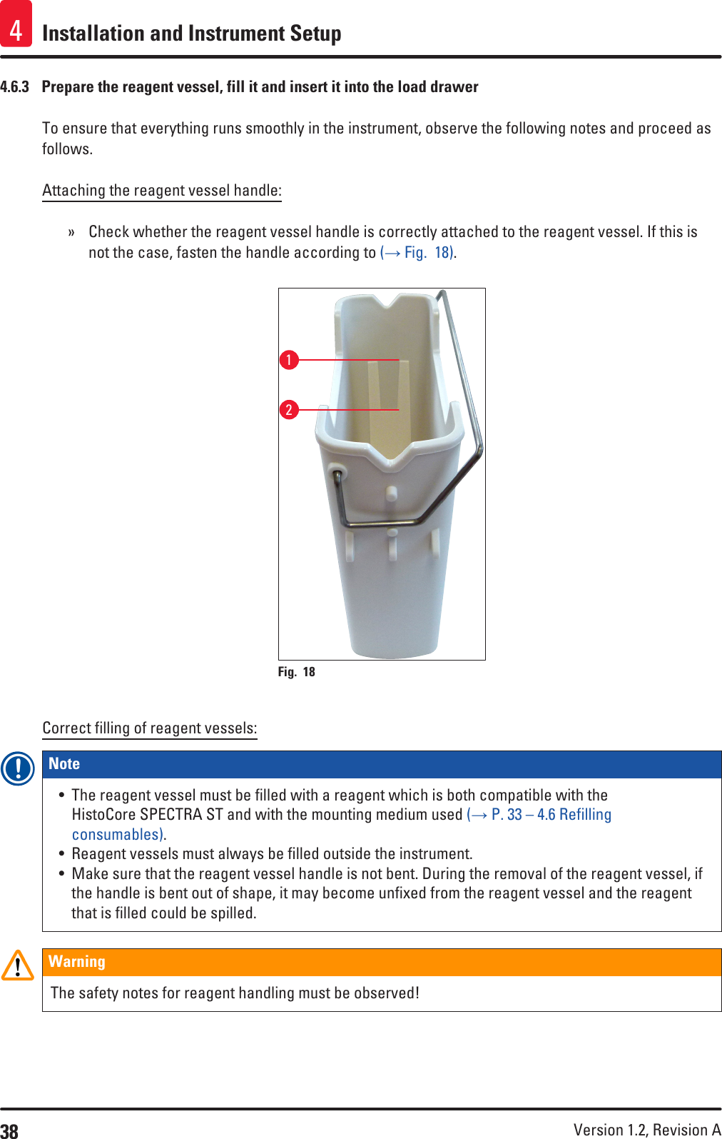 38 Version 1.2, Revision A Installation and Instrument Setup44.6.3  Prepare the reagent vessel, fill it and insert it into the load drawerTo ensure that everything runs smoothly in the instrument, observe the following notes and proceed as follows.Attaching the reagent vessel handle: » Check whether the reagent vessel handle is correctly attached to the reagent vessel. If this is not the case, fasten the handle according to (→ Fig.  18).Fig. 18   12Correct filling of reagent vessels:Note • The reagent vessel must be filled with a reagent which is both compatible with the HistoCore SPECTRA ST and with the mounting medium used (→ P. 33 – 4.6 Refilling consumables).• Reagent vessels must always be filled outside the instrument.• Make sure that the reagent vessel handle is not bent. During the removal of the reagent vessel, if the handle is bent out of shape, it may become unfixed from the reagent vessel and the reagent that is filled could be spilled.WarningThe safety notes for reagent handling must be observed!