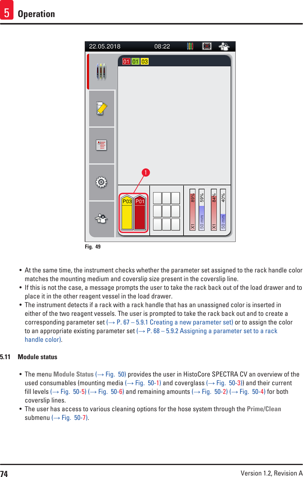 74 Version 1.2, Revision A Operation51Fig. 49   • At the same time, the instrument checks whether the parameter set assigned to the rack handle color matches the mounting medium and coverslip size present in the coverslip line.• If this is not the case, a message prompts the user to take the rack back out of the load drawer and to place it in the other reagent vessel in the load drawer.• The instrument detects if a rack with a rack handle that has an unassigned color is inserted in either of the two reagent vessels. The user is prompted to take the rack back out and to create a corresponding parameter set (→ P. 67 – 5.9.1 Creating a new parameter set) or to assign the color to an appropriate existing parameter set (→ P. 68 – 5.9.2 Assigning a parameter set to a rack handle color).5.11  Module status• The menu Module Status (→ Fig.  50) provides the user in HistoCore SPECTRA CV an overview of the used consumables (mounting media (→ Fig.  50-1) and coverglass (→ Fig.  50-3)) and their current fill levels (→ Fig.  50-5) (→ Fig.  50-6) and remaining amounts (→ Fig.  50-2) (→ Fig.  50-4) for both coverslip lines.• The user has access to various cleaning options for the hose system through the Prime/Clean submenu (→ Fig.  50-7).