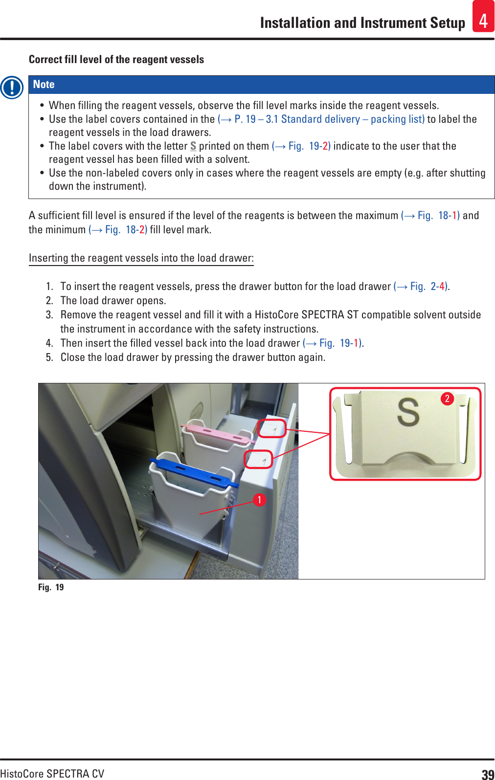 39HistoCore SPECTRA CVInstallation and Instrument Setup 4Correct fill level of the reagent vesselsNote • When filling the reagent vessels, observe the fill level marks inside the reagent vessels.• Use the label covers contained in the (→ P. 19 – 3.1 Standard delivery – packing list) to label the reagent vessels in the load drawers. • The label covers with the letter S printed on them (→ Fig.  19-2) indicate to the user that the reagent vessel has been filled with a solvent. • Use the non-labeled covers only in cases where the reagent vessels are empty (e.g. after shutting down the instrument).A sufficient fill level is ensured if the level of the reagents is between the maximum (→ Fig.  18-1) and the minimum (→ Fig.  18-2) fill level mark.Inserting the reagent vessels into the load drawer:1.  To insert the reagent vessels, press the drawer button for the load drawer (→ Fig.  2-4).2.  The load drawer opens.3.  Remove the reagent vessel and fill it with a HistoCore SPECTRA ST compatible solvent outside the instrument in accordance with the safety instructions.4.  Then insert the filled vessel back into the load drawer (→ Fig.  19-1).5.  Close the load drawer by pressing the drawer button again.Fig. 19   12
