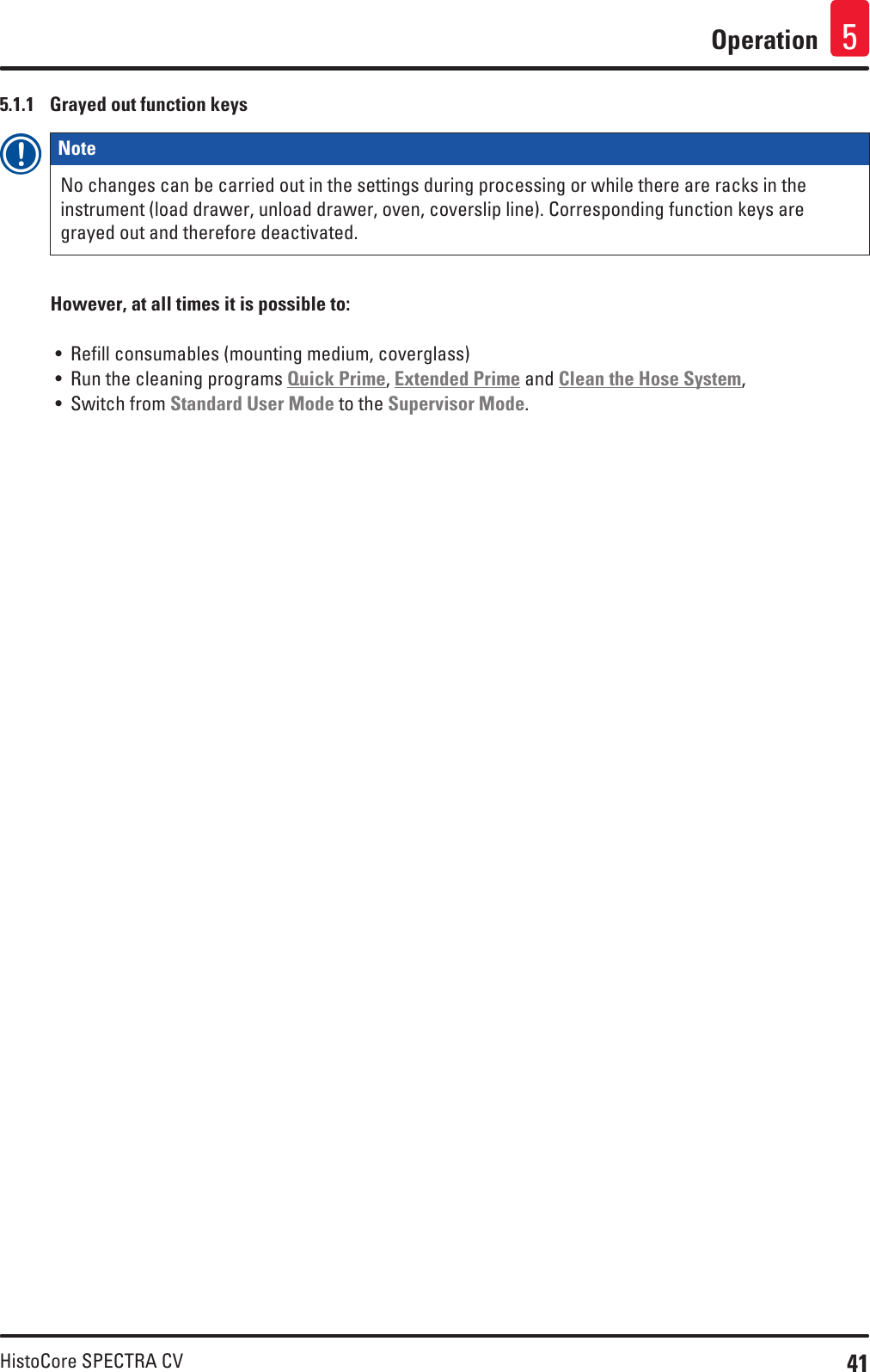 41HistoCore SPECTRA CVOperation 55.1.1  Grayed out function keysNote No changes can be carried out in the settings during processing or while there are racks in the instrument (load drawer, unload drawer, oven, coverslip line). Corresponding function keys are grayed out and therefore deactivated.However, at all times it is possible to:• Refill consumables (mounting medium, coverglass)• Run the cleaning programs Quick Prime, Extended Prime and Clean the Hose System,• Switch from Standard User Mode to the Supervisor Mode.