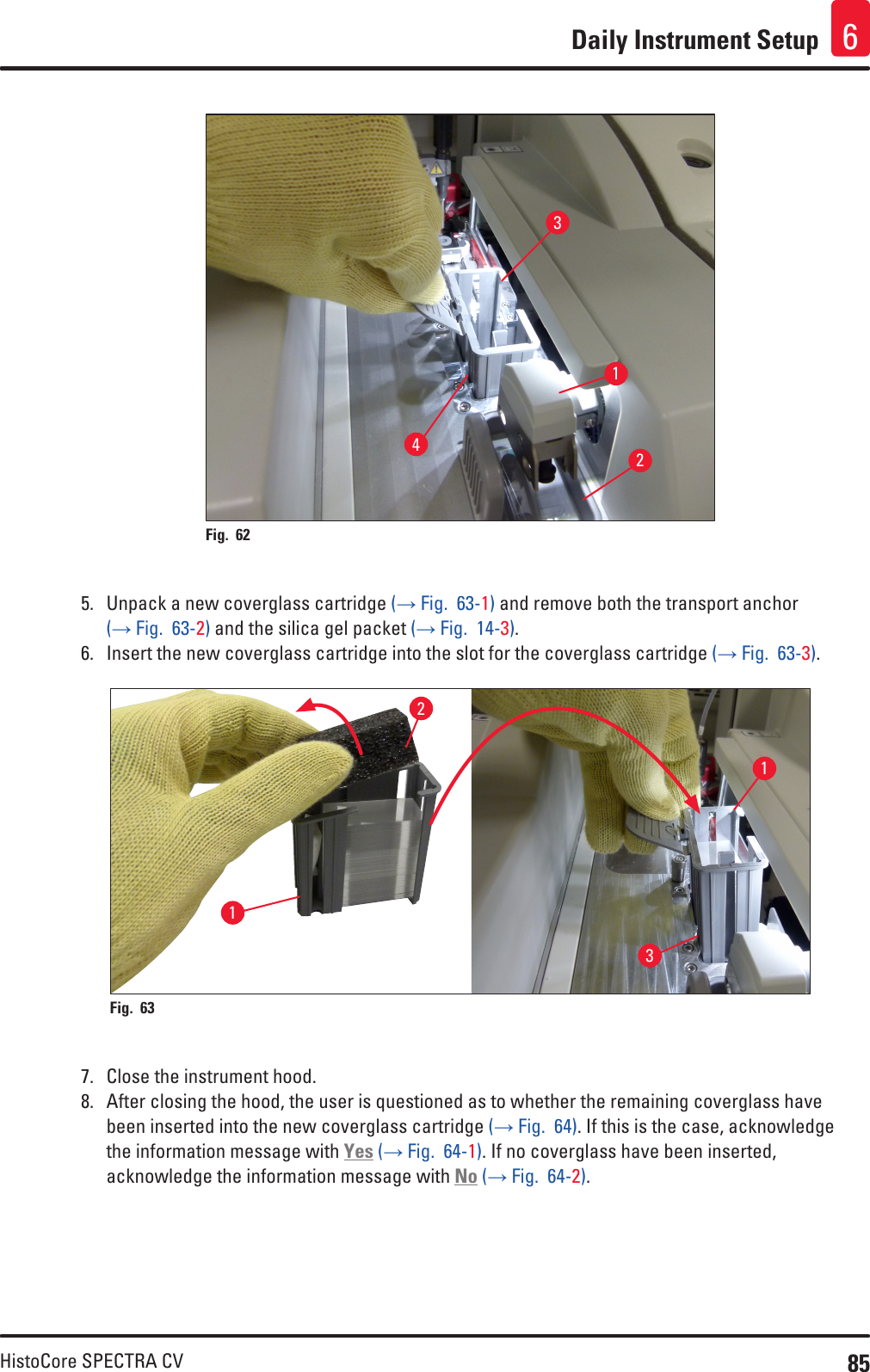 85HistoCore SPECTRA CVDaily Instrument Setup 61234Fig. 62   5.  Unpack a new coverglass cartridge (→ Fig.  63-1) and remove both the transport anchor (→ Fig.  63-2) and the silica gel packet (→ Fig.  14-3).6.  Insert the new coverglass cartridge into the slot for the coverglass cartridge (→ Fig.  63-3).1132Fig. 63   7.  Close the instrument hood.8.  After closing the hood, the user is questioned as to whether the remaining coverglass have been inserted into the new coverglass cartridge (→ Fig.  64). If this is the case, acknowledge the information message with Yes (→ Fig.  64-1). If no coverglass have been inserted, acknowledge the information message with No (→ Fig.  64-2).