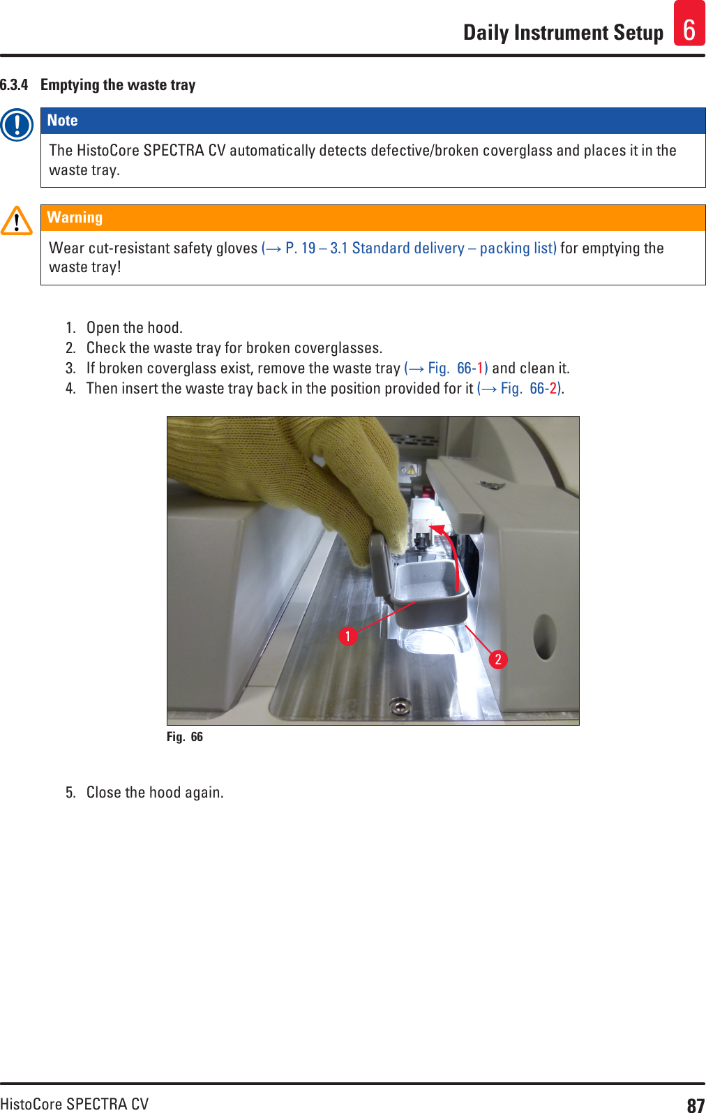 87HistoCore SPECTRA CVDaily Instrument Setup 66.3.4  Emptying the waste trayNote The HistoCore SPECTRA CV automatically detects defective/broken coverglass and places it in the waste tray.WarningWear cut-resistant safety gloves (→ P. 19 – 3.1 Standard delivery – packing list) for emptying the waste tray!1.  Open the hood.2.  Check the waste tray for broken coverglasses.3.  If broken coverglass exist, remove the waste tray (→ Fig.  66-1) and clean it.4.  Then insert the waste tray back in the position provided for it (→ Fig.  66-2).12Fig. 66   5.  Close the hood again.