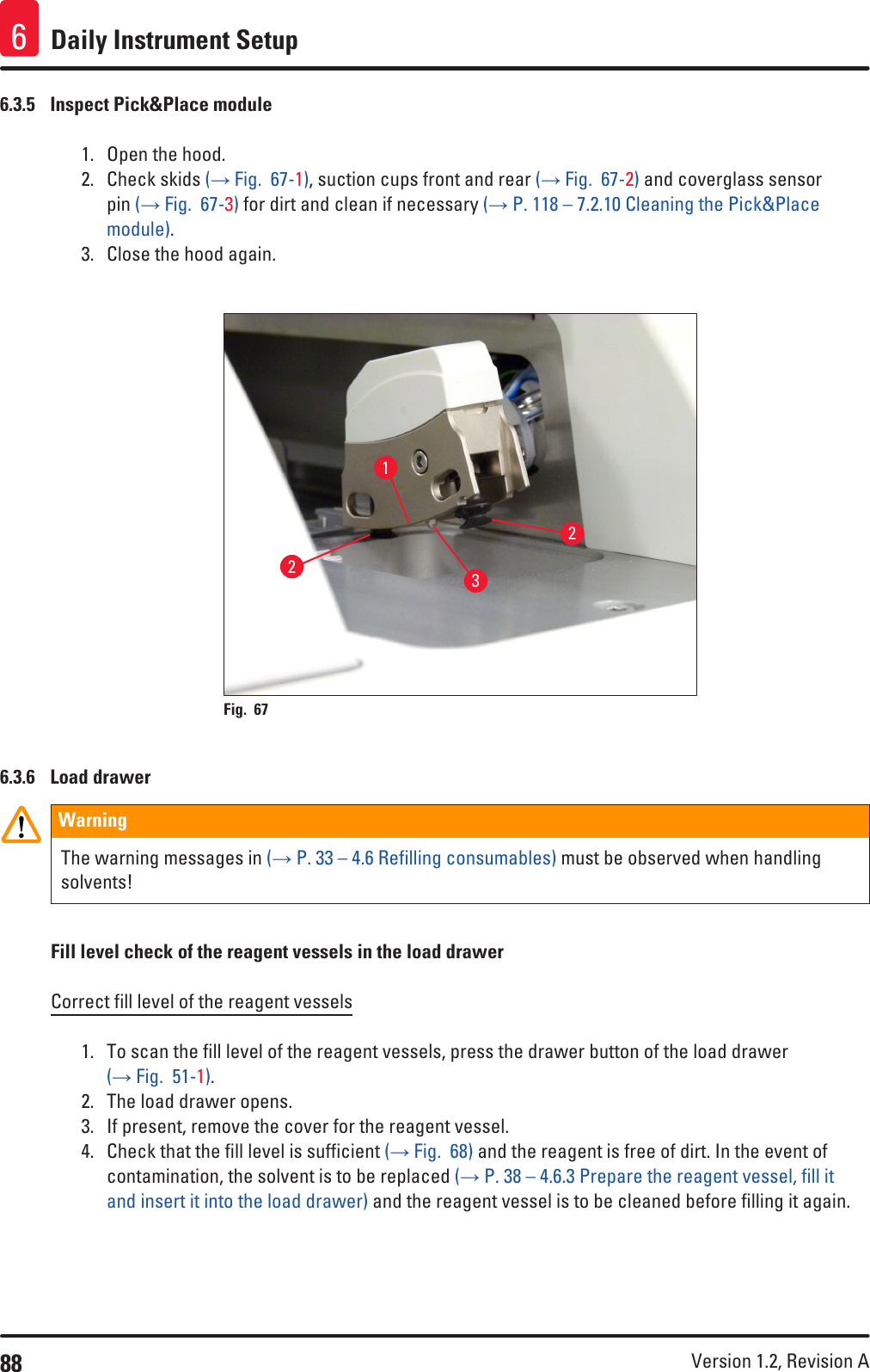 88 Version 1.2, Revision A Daily Instrument Setup66.3.5  Inspect Pick&amp;Place module1.  Open the hood.2.  Check skids (→ Fig.  67-1), suction cups front and rear (→ Fig.  67-2) and coverglass sensor pin (→ Fig.  67-3) for dirt and clean if necessary (→ P. 118 – 7.2.10 Cleaning the Pick&amp;Place module).3.  Close the hood again.1223Fig. 67   6.3.6  Load drawerWarningThe warning messages in (→ P. 33 – 4.6 Refilling consumables) must be observed when handling solvents!Fill level check of the reagent vessels in the load drawerCorrect fill level of the reagent vessels1.  To scan the fill level of the reagent vessels, press the drawer button of the load drawer (→ Fig.  51-1).2.  The load drawer opens.3.  If present, remove the cover for the reagent vessel.4.  Check that the fill level is sufficient (→ Fig.  68) and the reagent is free of dirt. In the event of contamination, the solvent is to be replaced (→ P. 38 – 4.6.3 Prepare the reagent vessel, fill it and insert it into the load drawer) and the reagent vessel is to be cleaned before filling it again.