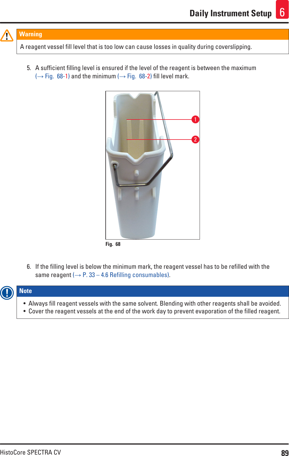 89HistoCore SPECTRA CVDaily Instrument Setup 6WarningA reagent vessel fill level that is too low can cause losses in quality during coverslipping. 5.  A sufficient filling level is ensured if the level of the reagent is between the maximum (→ Fig.  68-1) and the minimum (→ Fig.  68-2) fill level mark.12Fig. 68   6.  If the filling level is below the minimum mark, the reagent vessel has to be refilled with the same reagent (→ P. 33 – 4.6 Refilling consumables).Note • Always fill reagent vessels with the same solvent. Blending with other reagents shall be avoided.• Cover the reagent vessels at the end of the work day to prevent evaporation of the filled reagent.