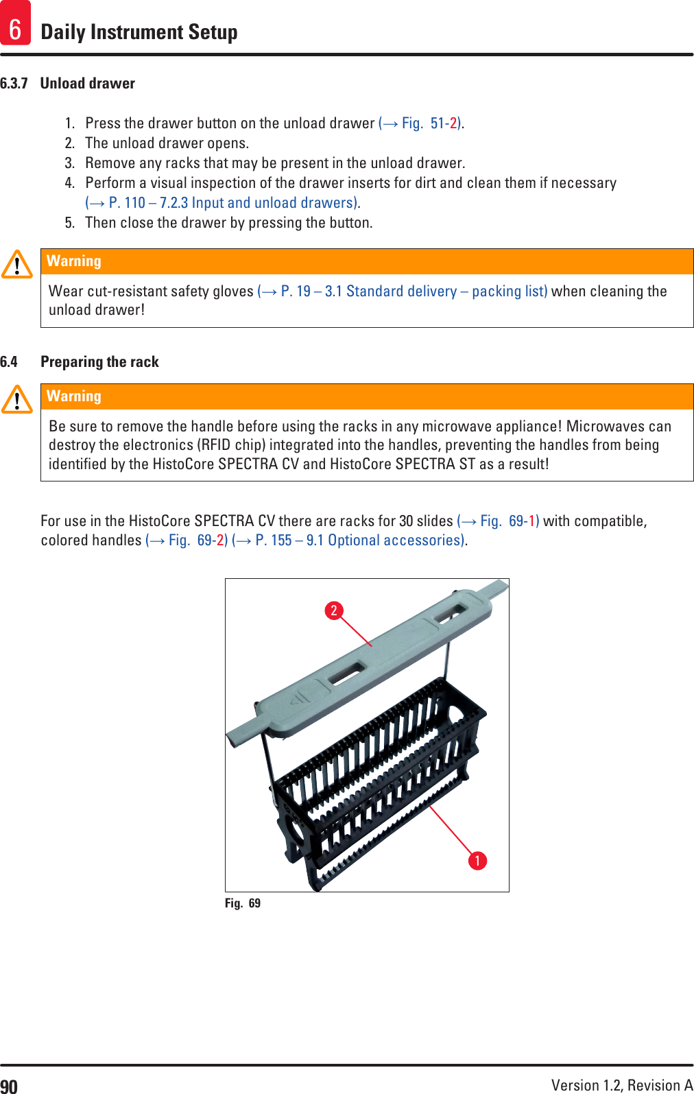 90 Version 1.2, Revision A Daily Instrument Setup66.3.7  Unload drawer1.  Press the drawer button on the unload drawer (→ Fig.  51-2). 2.  The unload drawer opens.3.  Remove any racks that may be present in the unload drawer.4.  Perform a visual inspection of the drawer inserts for dirt and clean them if necessary (→ P. 110 – 7.2.3 Input and unload drawers).5.  Then close the drawer by pressing the button.WarningWear cut-resistant safety gloves (→ P. 19 – 3.1 Standard delivery – packing list) when cleaning the unload drawer!6.4  Preparing the rackWarningBe sure to remove the handle before using the racks in any microwave appliance! Microwaves can destroy the electronics (RFID chip) integrated into the handles, preventing the handles from being identified by the HistoCore SPECTRA CV and HistoCore SPECTRA ST as a result!For use in the HistoCore SPECTRA CV there are racks for 30 slides (→ Fig.  69-1) with compatible, colored handles (→ Fig.  69-2) (→ P. 155 – 9.1 Optional accessories).Fig. 69   12