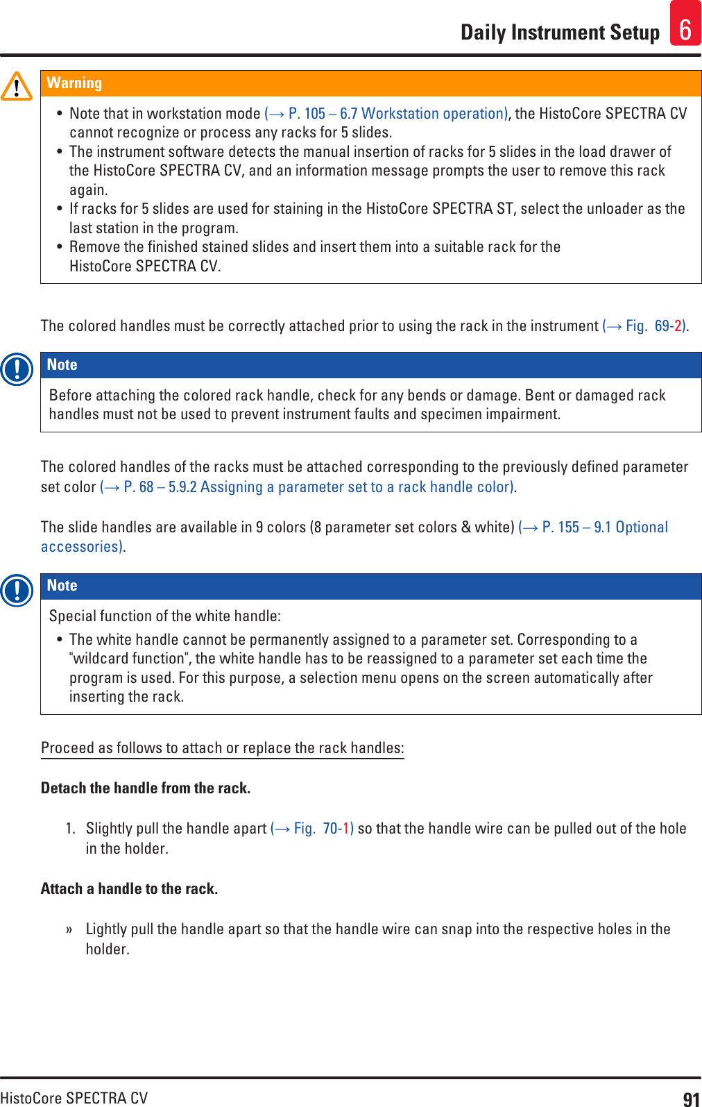 91HistoCore SPECTRA CVDaily Instrument Setup 6Warning• Note that in workstation mode (→ P. 105 – 6.7 Workstation operation), the HistoCore SPECTRA CV cannot recognize or process any racks for 5 slides.• The instrument software detects the manual insertion of racks for 5 slides in the load drawer of the HistoCore SPECTRA CV, and an information message prompts the user to remove this rack again.• If racks for 5 slides are used for staining in the HistoCore SPECTRA ST, select the unloader as the last station in the program.• Remove the finished stained slides and insert them into a suitable rack for the HistoCore SPECTRA CV.The colored handles must be correctly attached prior to using the rack in the instrument (→ Fig.  69-2).Note Before attaching the colored rack handle, check for any bends or damage. Bent or damaged rack handles must not be used to prevent instrument faults and specimen impairment.The colored handles of the racks must be attached corresponding to the previously defined parameter set color (→ P. 68 – 5.9.2 Assigning a parameter set to a rack handle color).The slide handles are available in 9 colors (8 parameter set colors &amp; white) (→ P. 155 – 9.1 Optional accessories).Note Special function of the white handle:• The white handle cannot be permanently assigned to a parameter set. Corresponding to a &quot;wildcard function&quot;, the white handle has to be reassigned to a parameter set each time the program is used. For this purpose, a selection menu opens on the screen automatically after inserting the rack.Proceed as follows to attach or replace the rack handles:Detach the handle from the rack.1.  Slightly pull the handle apart (→ Fig.  70-1) so that the handle wire can be pulled out of the hole in the holder.Attach a handle to the rack. » Lightly pull the handle apart so that the handle wire can snap into the respective holes in the holder.