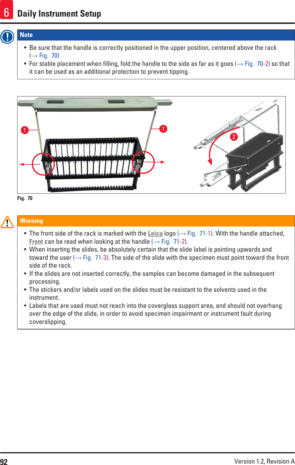 92 Version 1.2, Revision A Daily Instrument Setup6Note • Be sure that the handle is correctly positioned in the upper position, centered above the rack (→ Fig.  70)• For stable placement when filling, fold the handle to the side as far as it goes (→ Fig.  70-2) so that it can be used as an additional protection to prevent tipping.112Fig. 70   Warning• The front side of the rack is marked with the Leica logo (→ Fig.  71-1). With the handle attached, Front can be read when looking at the handle (→ Fig.  71-2).• When inserting the slides, be absolutely certain that the slide label is pointing upwards and toward the user (→ Fig.  71-3). The side of the slide with the specimen must point toward the front side of the rack.• If the slides are not inserted correctly, the samples can become damaged in the subsequent processing.• The stickers and/or labels used on the slides must be resistant to the solvents used in the instrument.• Labels that are used must not reach into the coverglass support area, and should not overhang over the edge of the slide, in order to avoid specimen impairment or instrument fault during coverslipping.