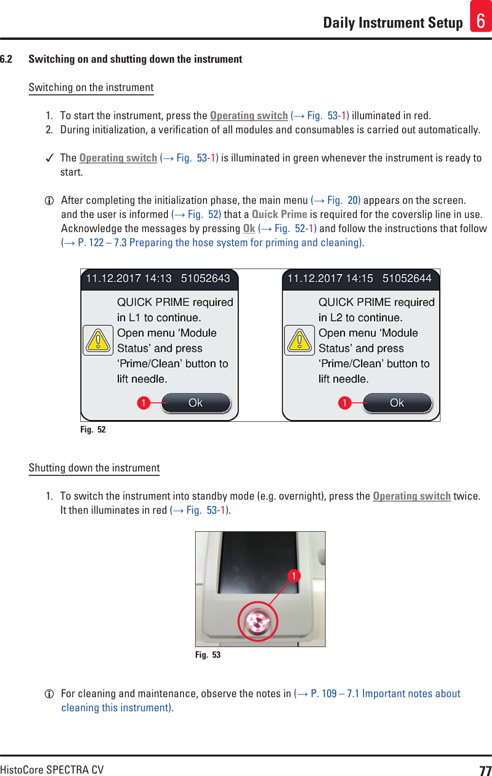 77HistoCore SPECTRA CVDaily Instrument Setup 66.2  Switching on and shutting down the instrumentSwitching on the instrument1.  To start the instrument, press the Operating switch (→ Fig.  53-1) illuminated in red.2.  During initialization, a verification of all modules and consumables is carried out automatically. The Operating switch (→ Fig.  53-1) is illuminated in green whenever the instrument is ready to start. LAfter completing the initialization phase, the main menu (→ Fig.  20) appears on the screen. and the user is informed (→ Fig.  52) that a Quick Prime is required for the coverslip line in use. Acknowledge the messages by pressing Ok (→ Fig.  52-1) and follow the instructions that follow (→ P. 122 – 7.3 Preparing the hose system for priming and cleaning).1 1Fig. 52   Shutting down the instrument1.  To switch the instrument into standby mode (e.g. overnight), press the Operating switch twice. It then illuminates in red (→ Fig.  53-1).1Fig. 53    LFor cleaning and maintenance, observe the notes in (→ P. 109 – 7.1 Important notes about cleaning this instrument).