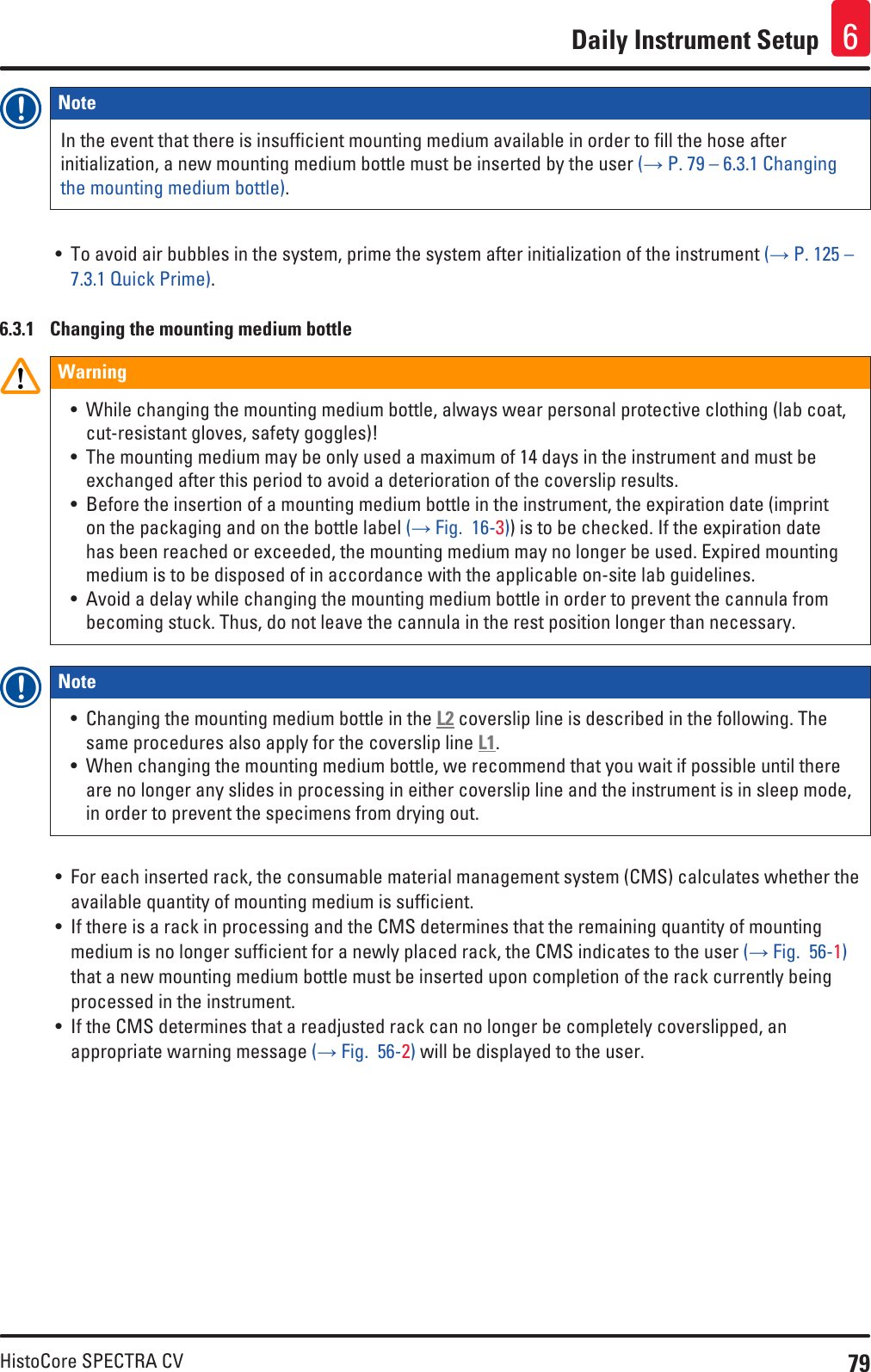 79HistoCore SPECTRA CVDaily Instrument Setup 6Note In the event that there is insufficient mounting medium available in order to fill the hose after initialization, a new mounting medium bottle must be inserted by the user (→ P. 79 – 6.3.1 Changing the mounting medium bottle).• To avoid air bubbles in the system, prime the system after initialization of the instrument (→ P. 125 – 7.3.1 Quick Prime).6.3.1  Changing the mounting medium bottleWarning• While changing the mounting medium bottle, always wear personal protective clothing (lab coat, cut-resistant gloves, safety goggles)!• The mounting medium may be only used a maximum of 14 days in the instrument and must be exchanged after this period to avoid a deterioration of the coverslip results.• Before the insertion of a mounting medium bottle in the instrument, the expiration date (imprint on the packaging and on the bottle label (→ Fig.  16-3)) is to be checked. If the expiration date has been reached or exceeded, the mounting medium may no longer be used. Expired mounting medium is to be disposed of in accordance with the applicable on-site lab guidelines.• Avoid a delay while changing the mounting medium bottle in order to prevent the cannula from becoming stuck. Thus, do not leave the cannula in the rest position longer than necessary.Note • Changing the mounting medium bottle in the L2 coverslip line is described in the following. The same procedures also apply for the coverslip line L1.• When changing the mounting medium bottle, we recommend that you wait if possible until there are no longer any slides in processing in either coverslip line and the instrument is in sleep mode, in order to prevent the specimens from drying out.• For each inserted rack, the consumable material management system (CMS) calculates whether the available quantity of mounting medium is sufficient. • If there is a rack in processing and the CMS determines that the remaining quantity of mounting medium is no longer sufficient for a newly placed rack, the CMS indicates to the user (→ Fig.  56-1) that a new mounting medium bottle must be inserted upon completion of the rack currently being processed in the instrument.• If the CMS determines that a readjusted rack can no longer be completely coverslipped, an appropriate warning message (→ Fig.  56-2) will be displayed to the user. 