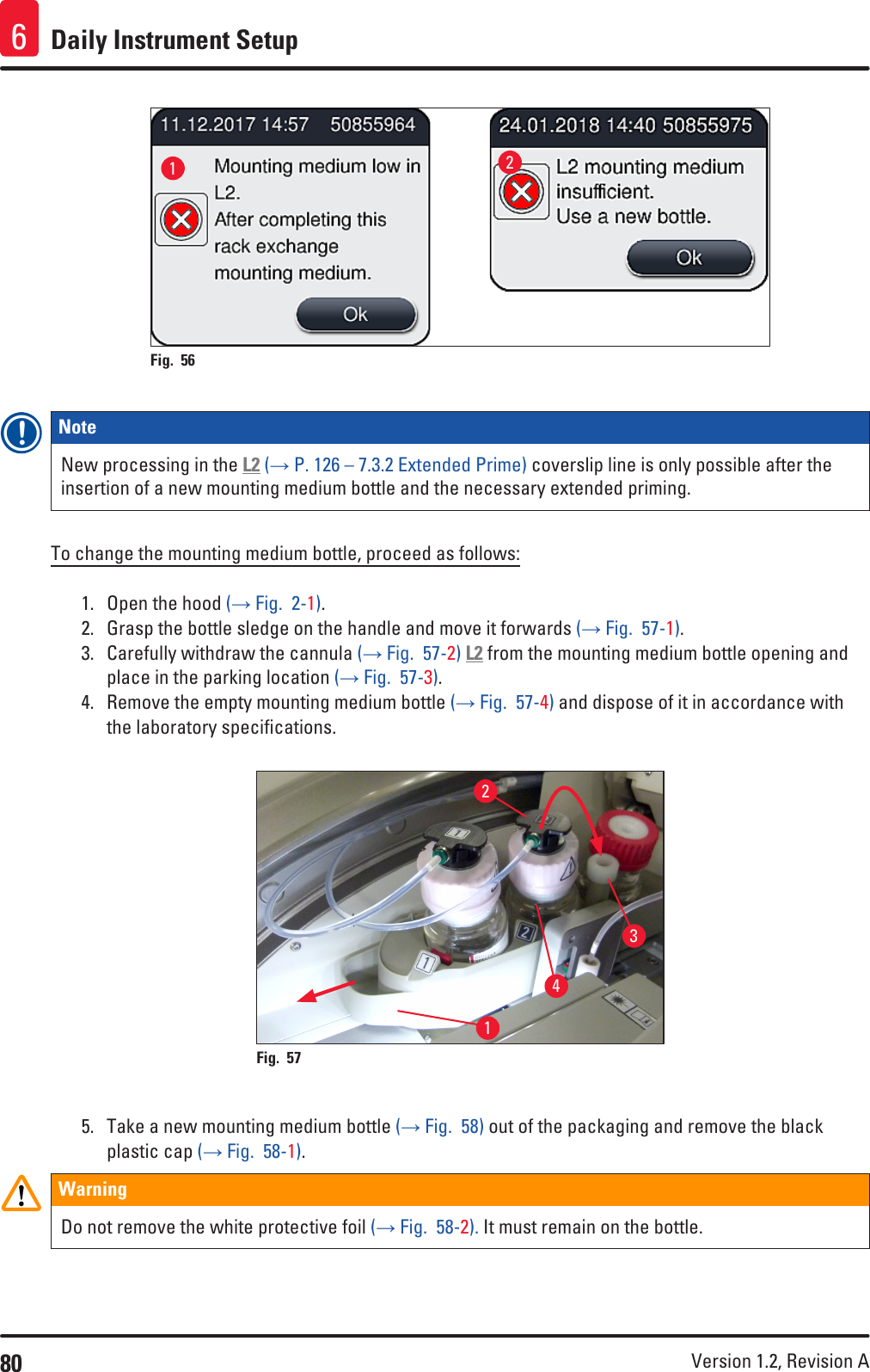 80 Version 1.2, Revision A Daily Instrument Setup612Fig. 56   Note New processing in the L2 (→ P. 126 – 7.3.2 Extended Prime) coverslip line is only possible after the insertion of a new mounting medium bottle and the necessary extended priming.To change the mounting medium bottle, proceed as follows:1.  Open the hood (→ Fig.  2-1).2.  Grasp the bottle sledge on the handle and move it forwards (→ Fig.  57-1).3.  Carefully withdraw the cannula (→ Fig.  57-2) L2 from the mounting medium bottle opening and place in the parking location (→ Fig.  57-3).4.  Remove the empty mounting medium bottle (→ Fig.  57-4) and dispose of it in accordance with the laboratory specifications.1243Fig. 57   5.  Take a new mounting medium bottle (→ Fig.  58) out of the packaging and remove the black plastic cap (→ Fig.  58-1).WarningDo not remove the white protective foil (→ Fig.  58-2). It must remain on the bottle.