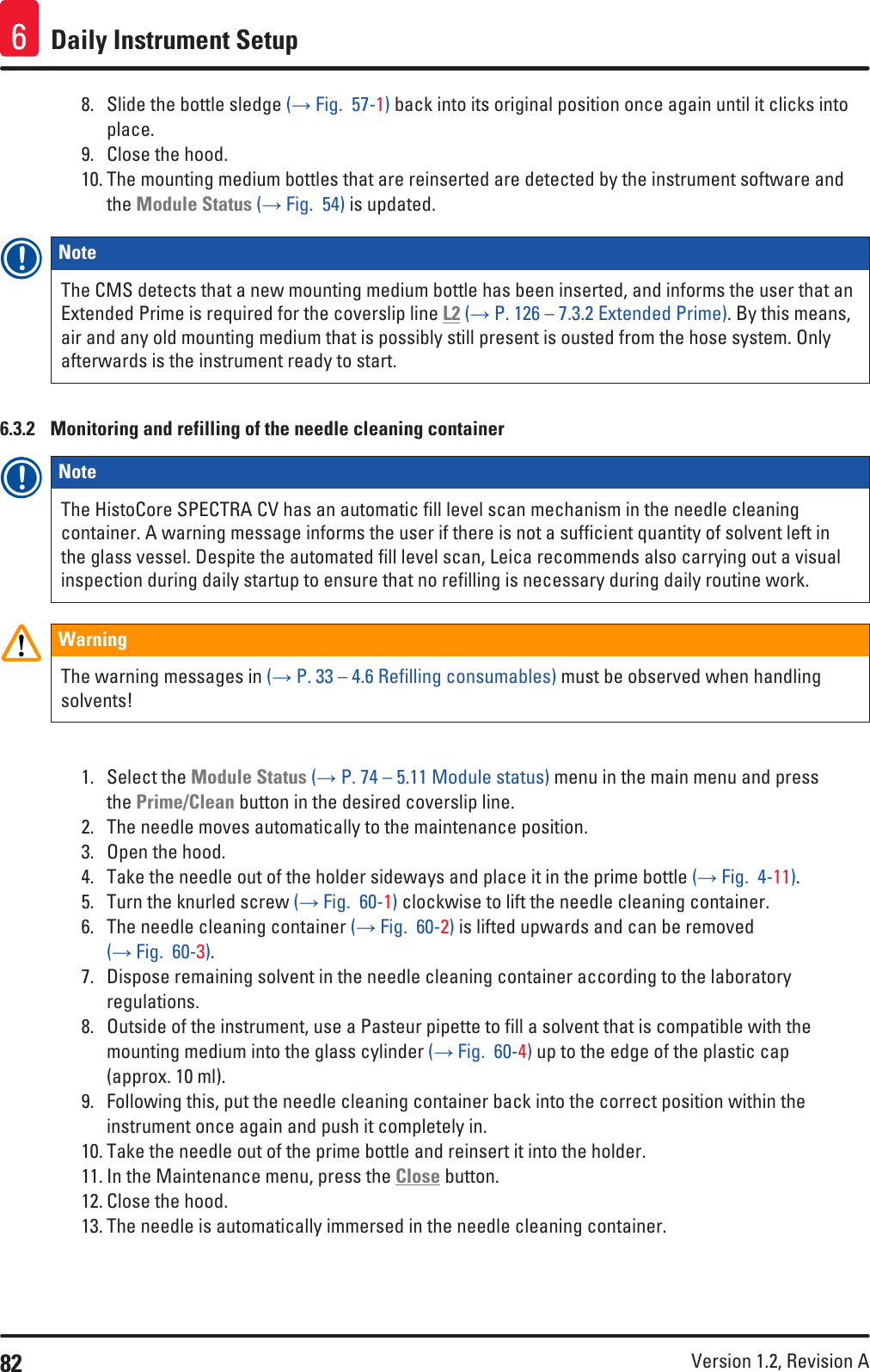 82 Version 1.2, Revision A Daily Instrument Setup68.  Slide the bottle sledge (→ Fig.  57-1) back into its original position once again until it clicks into place.9.  Close the hood.10. The mounting medium bottles that are reinserted are detected by the instrument software and the Module Status (→ Fig.  54) is updated.Note The CMS detects that a new mounting medium bottle has been inserted, and informs the user that an Extended Prime is required for the coverslip line L2 (→ P. 126 – 7.3.2 Extended Prime). By this means, air and any old mounting medium that is possibly still present is ousted from the hose system. Only afterwards is the instrument ready to start.6.3.2  Monitoring and refilling of the needle cleaning containerNote The HistoCore SPECTRA CV has an automatic fill level scan mechanism in the needle cleaning container. A warning message informs the user if there is not a sufficient quantity of solvent left in the glass vessel. Despite the automated fill level scan, Leica recommends also carrying out a visual inspection during daily startup to ensure that no refilling is necessary during daily routine work.WarningThe warning messages in (→ P. 33 – 4.6 Refilling consumables) must be observed when handling solvents!1.  Select the Module Status (→ P. 74 – 5.11 Module status) menu in the main menu and press the Prime/Clean button in the desired coverslip line.2.  The needle moves automatically to the maintenance position.3.  Open the hood.4.  Take the needle out of the holder sideways and place it in the prime bottle (→ Fig.  4-11).5.  Turn the knurled screw (→ Fig.  60-1) clockwise to lift the needle cleaning container. 6.  The needle cleaning container (→ Fig.  60-2) is lifted upwards and can be removed (→ Fig.  60-3).7.  Dispose remaining solvent in the needle cleaning container according to the laboratory regulations.8.  Outside of the instrument, use a Pasteur pipette to fill a solvent that is compatible with the mounting medium into the glass cylinder (→ Fig.  60-4) up to the edge of the plastic cap (approx. 10 ml).9.  Following this, put the needle cleaning container back into the correct position within the instrument once again and push it completely in. 10. Take the needle out of the prime bottle and reinsert it into the holder.11. In the Maintenance menu, press the Close button.12. Close the hood.13. The needle is automatically immersed in the needle cleaning container.