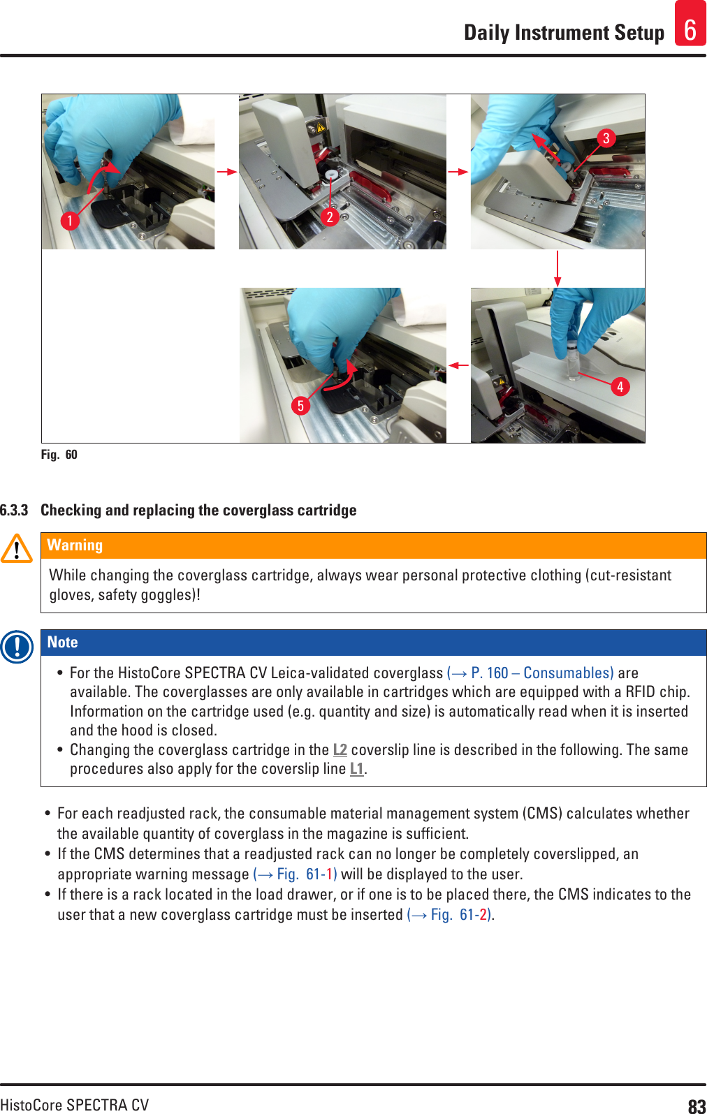 83HistoCore SPECTRA CVDaily Instrument Setup 612345Fig. 60   6.3.3  Checking and replacing the coverglass cartridgeWarningWhile changing the coverglass cartridge, always wear personal protective clothing (cut-resistant gloves, safety goggles)!Note • For the HistoCore SPECTRA CV Leica-validated coverglass (→ P. 160 – Consumables) are available. The coverglasses are only available in cartridges which are equipped with a RFID chip. Information on the cartridge used (e.g. quantity and size) is automatically read when it is inserted and the hood is closed.• Changing the coverglass cartridge in the L2 coverslip line is described in the following. The same procedures also apply for the coverslip line L1.• For each readjusted rack, the consumable material management system (CMS) calculates whether the available quantity of coverglass in the magazine is sufficient. • If the CMS determines that a readjusted rack can no longer be completely coverslipped, an appropriate warning message (→ Fig.  61-1) will be displayed to the user. • If there is a rack located in the load drawer, or if one is to be placed there, the CMS indicates to the user that a new coverglass cartridge must be inserted (→ Fig.  61-2).