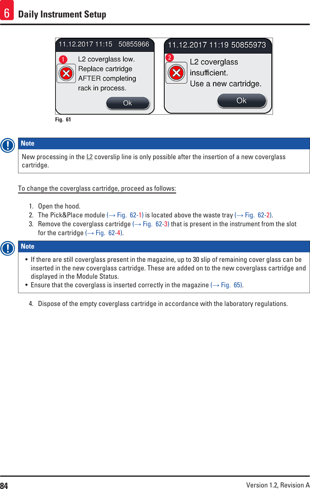 84 Version 1.2, Revision A Daily Instrument Setup612Fig. 61   Note New processing in the L2 coverslip line is only possible after the insertion of a new coverglass cartridge.To change the coverglass cartridge, proceed as follows:1.  Open the hood.2.  The Pick&amp;Place module (→ Fig.  62-1) is located above the waste tray (→ Fig.  62-2).3.  Remove the coverglass cartridge (→ Fig.  62-3) that is present in the instrument from the slot for the cartridge (→ Fig.  62-4).Note • If there are still coverglass present in the magazine, up to 30 slip of remaining cover glass can be inserted in the new coverglass cartridge. These are added on to the new coverglass cartridge and displayed in the Module Status.• Ensure that the coverglass is inserted correctly in the magazine (→ Fig.  65).4.  Dispose of the empty coverglass cartridge in accordance with the laboratory regulations.