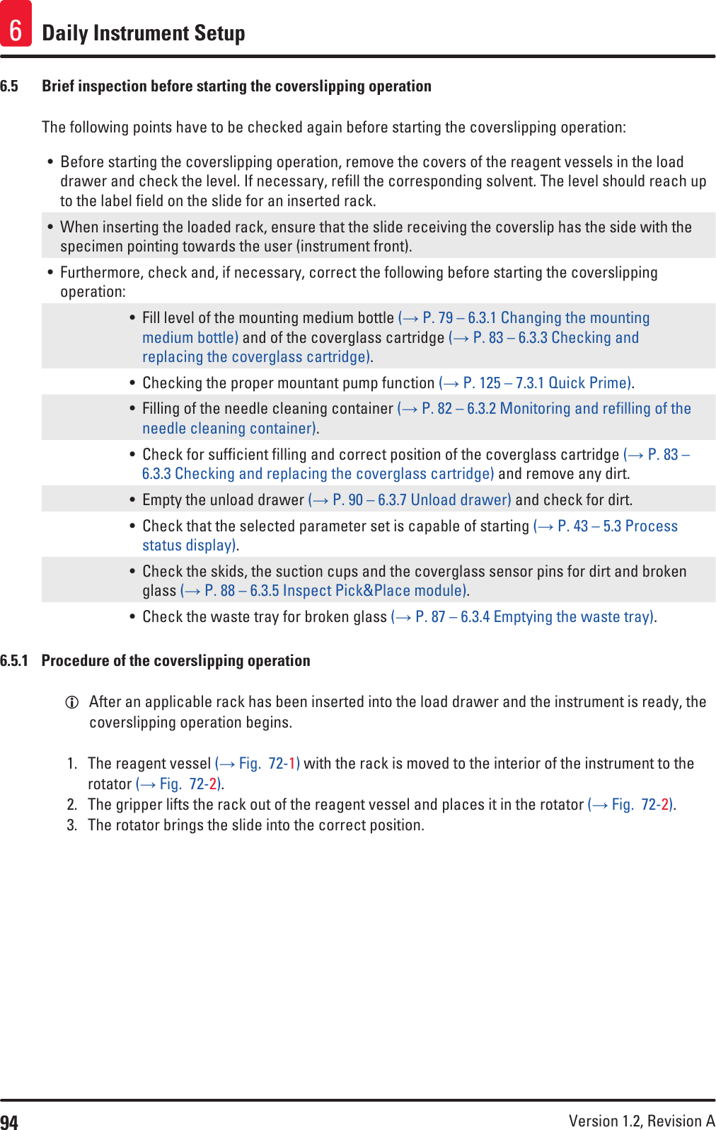 94 Version 1.2, Revision A Daily Instrument Setup66.5  Brief inspection before starting the coverslipping operationThe following points have to be checked again before starting the coverslipping operation:• Before starting the coverslipping operation, remove the covers of the reagent vessels in the load drawer and check the level. If necessary, refill the corresponding solvent. The level should reach up to the label field on the slide for an inserted rack.• When inserting the loaded rack, ensure that the slide receiving the coverslip has the side with the specimen pointing towards the user (instrument front).• Furthermore, check and, if necessary, correct the following before starting the coverslipping operation:• Fill level of the mounting medium bottle (→ P. 79 – 6.3.1 Changing the mounting medium bottle) and of the coverglass cartridge (→ P. 83 – 6.3.3 Checking and replacing the coverglass cartridge).• Checking the proper mountant pump function (→ P. 125 – 7.3.1 Quick Prime).• Filling of the needle cleaning container (→ P. 82 – 6.3.2 Monitoring and refilling of the needle cleaning container).• Check for sufficient filling and correct position of the coverglass cartridge (→ P. 83 – 6.3.3 Checking and replacing the coverglass cartridge) and remove any dirt.• Empty the unload drawer (→ P. 90 – 6.3.7 Unload drawer) and check for dirt.• Check that the selected parameter set is capable of starting (→ P. 43 – 5.3 Process status display).• Check the skids, the suction cups and the coverglass sensor pins for dirt and broken glass (→ P. 88 – 6.3.5 Inspect Pick&amp;Place module).• Check the waste tray for broken glass (→ P. 87 – 6.3.4 Emptying the waste tray).6.5.1  Procedure of the coverslipping operation LAfter an applicable rack has been inserted into the load drawer and the instrument is ready, the coverslipping operation begins.1.  The reagent vessel (→ Fig.  72-1) with the rack is moved to the interior of the instrument to the rotator (→ Fig.  72-2).2.  The gripper lifts the rack out of the reagent vessel and places it in the rotator (→ Fig.  72-2).3.  The rotator brings the slide into the correct position.