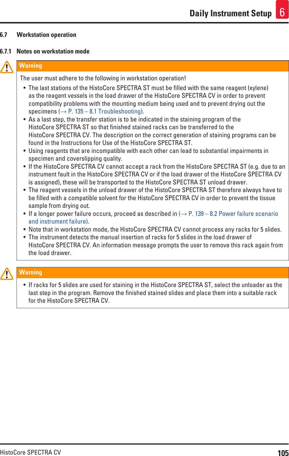 105HistoCore SPECTRA CVDaily Instrument Setup 66.7  Workstation operation 6.7.1  Notes on workstation modeWarningThe user must adhere to the following in workstation operation!• The last stations of the HistoCore SPECTRA ST must be filled with the same reagent (xylene) as the reagent vessels in the load drawer of the HistoCore SPECTRA CV in order to prevent compatibility problems with the mounting medium being used and to prevent drying out the specimens (→ P. 135 – 8.1 Troubleshooting).• As a last step, the transfer station is to be indicated in the staining program of the HistoCore SPECTRA ST so that finished stained racks can be transferred to the HistoCore SPECTRA CV. The description on the correct generation of staining programs can be found in the Instructions for Use of the HistoCore SPECTRA ST.• Using reagents that are incompatible with each other can lead to substantial impairments in specimen and coverslipping quality.• If the HistoCore SPECTRA CV cannot accept a rack from the HistoCore SPECTRA ST (e.g. due to an instrument fault in the HistoCore SPECTRA CV or if the load drawer of the HistoCore SPECTRA CV is assigned), these will be transported to the HistoCore SPECTRA ST unload drawer. • The reagent vessels in the unload drawer of the HistoCore SPECTRA ST therefore always have to be filled with a compatible solvent for the HistoCore SPECTRA CV in order to prevent the tissue sample from drying out.• If a longer power failure occurs, proceed as described in (→ P. 139 – 8.2 Power failure scenario and instrument failure).• Note that in workstation mode, the HistoCore SPECTRA CV cannot process any racks for 5 slides.• The instrument detects the manual insertion of racks for 5 slides in the load drawer of HistoCore SPECTRA CV. An information message prompts the user to remove this rack again from the load drawer.Warning• If racks for 5 slides are used for staining in the HistoCore SPECTRA ST, select the unloader as the last step in the program. Remove the finished stained slides and place them into a suitable rack for the HistoCore SPECTRA CV.