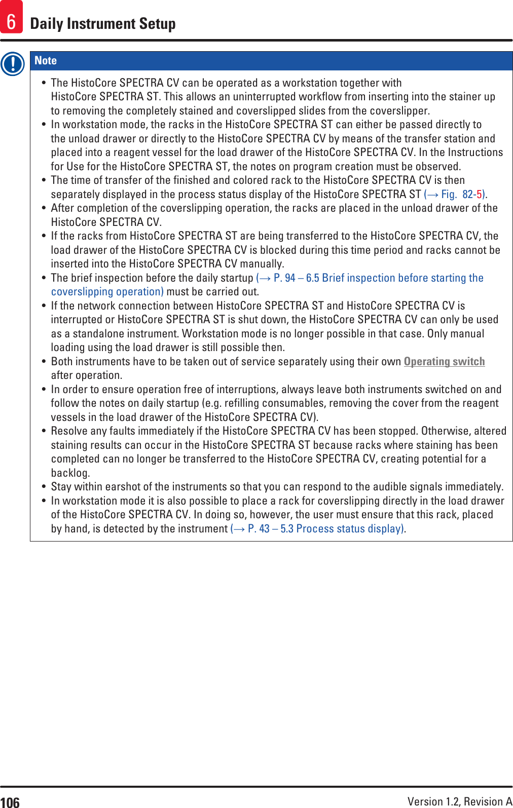 106 Version 1.2, Revision A Daily Instrument Setup6Note • The HistoCore SPECTRA CV can be operated as a workstation together with HistoCore SPECTRA ST. This allows an uninterrupted workflow from inserting into the stainer up to removing the completely stained and coverslipped slides from the coverslipper.• In workstation mode, the racks in the HistoCore SPECTRA ST can either be passed directly to the unload drawer or directly to the HistoCore SPECTRA CV by means of the transfer station and placed into a reagent vessel for the load drawer of the HistoCore SPECTRA CV. In the Instructions for Use for the HistoCore SPECTRA ST, the notes on program creation must be observed.• The time of transfer of the finished and colored rack to the HistoCore SPECTRA CV is then separately displayed in the process status display of the HistoCore SPECTRA ST (→ Fig.  82-5).• After completion of the coverslipping operation, the racks are placed in the unload drawer of the HistoCore SPECTRA CV.• If the racks from HistoCore SPECTRA ST are being transferred to the HistoCore SPECTRA CV, the load drawer of the HistoCore SPECTRA CV is blocked during this time period and racks cannot be inserted into the HistoCore SPECTRA CV manually.• The brief inspection before the daily startup (→ P. 94 – 6.5 Brief inspection before starting the coverslipping operation) must be carried out.• If the network connection between HistoCore SPECTRA ST and HistoCore SPECTRA CV is interrupted or HistoCore SPECTRA ST is shut down, the HistoCore SPECTRA CV can only be used as a standalone instrument. Workstation mode is no longer possible in that case. Only manual loading using the load drawer is still possible then. • Both instruments have to be taken out of service separately using their own Operating switch after operation.• In order to ensure operation free of interruptions, always leave both instruments switched on and follow the notes on daily startup (e.g. refilling consumables, removing the cover from the reagent vessels in the load drawer of the HistoCore SPECTRA CV).• Resolve any faults immediately if the HistoCore SPECTRA CV has been stopped. Otherwise, altered staining results can occur in the HistoCore SPECTRA ST because racks where staining has been completed can no longer be transferred to the HistoCore SPECTRA CV, creating potential for a backlog.• Stay within earshot of the instruments so that you can respond to the audible signals immediately.• In workstation mode it is also possible to place a rack for coverslipping directly in the load drawer of the HistoCore SPECTRA CV. In doing so, however, the user must ensure that this rack, placed by hand, is detected by the instrument (→ P. 43 – 5.3 Process status display).