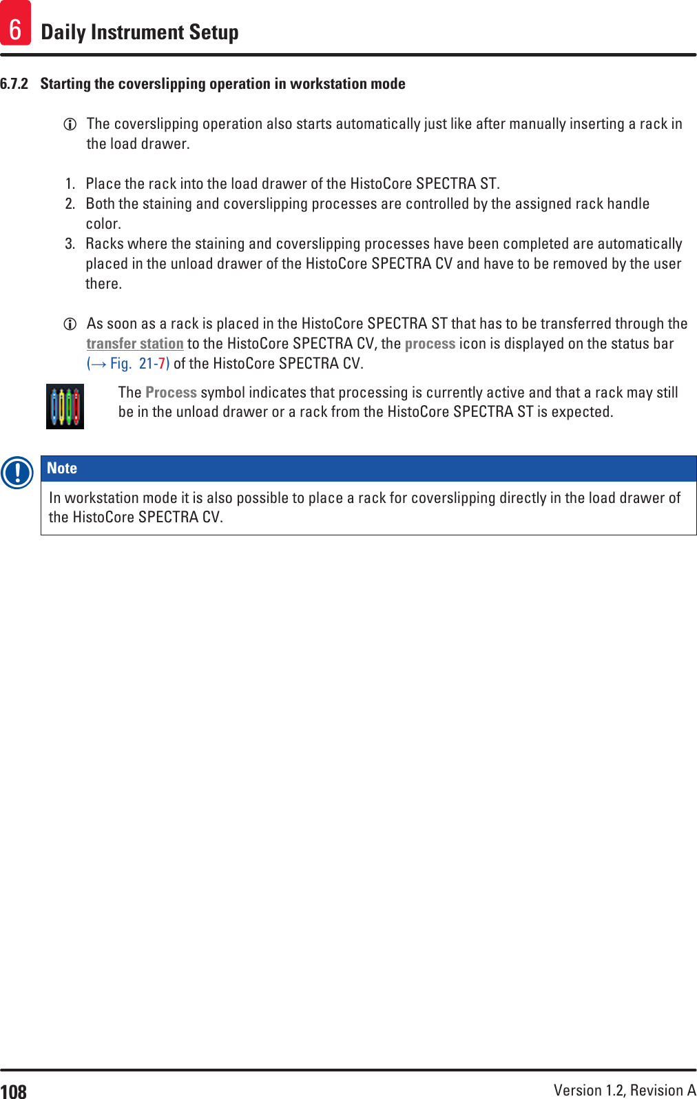 108 Version 1.2, Revision A Daily Instrument Setup66.7.2  Starting the coverslipping operation in workstation mode LThe coverslipping operation also starts automatically just like after manually inserting a rack in the load drawer.1.  Place the rack into the load drawer of the HistoCore SPECTRA ST.2.  Both the staining and coverslipping processes are controlled by the assigned rack handle color.3.  Racks where the staining and coverslipping processes have been completed are automatically placed in the unload drawer of the HistoCore SPECTRA CV and have to be removed by the user there. LAs soon as a rack is placed in the HistoCore SPECTRA ST that has to be transferred through the transfer station to the HistoCore SPECTRA CV, the process icon is displayed on the status bar (→ Fig.  21-7) of the HistoCore SPECTRA CV.The Process symbol indicates that processing is currently active and that a rack may still be in the unload drawer or a rack from the HistoCore SPECTRA ST is expected.Note In workstation mode it is also possible to place a rack for coverslipping directly in the load drawer of the HistoCore SPECTRA CV.